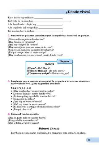 31
¿Dónde vives?
En el barrio hay ediﬁcios .
Enfrente de mi casa hay .
A la derecha del colegio hay .
A la izquierda del colegio hay .
En nuestro barrio no hay .
7. Sustituid las palabras ucranianas por las españolas. Practicad en parejas.
¿Cómo se llama район donde vives?
¿Hay басейн en tu barrio?
¿Qué hay ліворуч de tu casa?
¿Hay автобусна зупинка cerca de tu casa?
¿Son вузькі о широкі las calles de tu barrio?
¿En qué поверсі vive tu mejor amigo?
¿Hay muchos пам’ятників en el barrio donde vives?
FIJAOS
¿Cómo? – Як?; Який?
¿Cómo te llamas? – Як тебе звуть?
¿Cómo es tu amigo? – Який твій друг?
8. Imaginaos que a vuestro(a) amigo(a) de Argentina le interesa cómo es el
barrio donde vivís. ¿Qué os gustaría contarle?
S u g e r e n c i a s :
¿Hay muchos barrios en vuestra ciudad?
¿Cómo se llama el barrio donde vivís?
¿Es tranquilo y agradable vuestro barrio?
¿Cómo son las calles?
¿Qué hay en vuestro barrio?
¿Qué hay cerca de vuestra casa?
¿Es moderno o antiguo el ediﬁcio donde vivís?
¿En qué piso vivís?
9. Expresad vuestra opinión.
¿Qué os gusta más en vuestro barrio?
¿Es agradable vuestro barrio?
¿Qué le falta a vuestro barrio?
Deberes de casa
Escribid un relato según el ejercicio 8 y preparaos para contarlo en clase.
Repaso
 