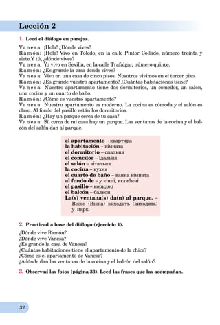 32
Lección 2
1. Leed el diálogo en parejas.
Va n e s a: ¡Hola! ¿Dónde vives?
R a m ó n: ¡Hola! Vivo en Toledo, en la calle Pintor Collado, número treinta y
siete.Y tú, ¿dónde vives?
Va n e s a: Yo vivo en Sevilla, en la calle Trafalgar, número quince.
R a m ó n: ¿Es grande la casa donde vives?
Va n e s a: Vivo en una casa de cinco pisos. Nosotros vivimos en el tercer piso.
R a m ó n: ¿Es grande vuestro apartamento? ¿Cuántas habitaciones tiene?
Va n e s a: Nuestro apartamento tiene dos dormitorios, un comedor, un salón,
una cocina y un cuarto de baño.
R a m ó n: ¿Cómo es vuestro apartamento?
Va n e s a: Nuestro apartamento es moderno. La cocina es cómoda y el salón es
claro. Al fondo del pasillo están los dormitorios.
R a m ó n: ¿Hay un parque cerca de tu casa?
Va n e s a: Sí, cerca de mi casa hay un parque. Las ventanas de la cocina y el bal-
cón del salón dan al parque.
el apartamento – квартира
la habitación – кімната
el dormitorio – спальня
el comedor – їдальня
el salón – вітальня
la cocina – кухня
el cuarto de baño – ванна кімната
al fondo de – у кінці, вглибині
el pasillo – коридор
el balcón – балкон
La(s) ventana(s) da(n) al parque. –
Вікно (Вікна) виходить (виходять)
у парк.
2. Practicad a base del diálogo (ejercicio 1).
¿Dónde vive Ramón?
¿Dónde vive Vanesa?
¿Es grande la casa de Vanesa?
¿Cuántas habitaciones tiene el apartamento de la chica?
¿Cómo es el apartamento de Vanesa?
¿Adónde dan las ventanas de la cocina y el balcón del salón?
3. Observad las fotos (página 33). Leed las frases que las acompañan.
 
