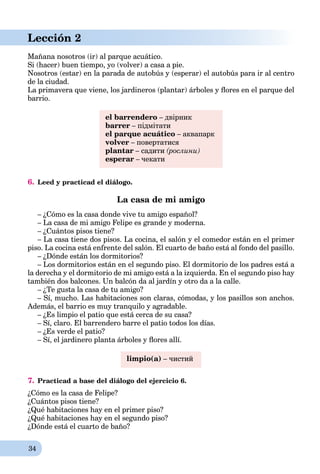 34
Lección 2
Mañana nosotros (ir) al parque acuático.
Si (hacer) buen tiempo, yo (volver) a casa a pie.
Nosotros (estar) en la parada de autobús y (esperar) el autobús para ir al centro
de la ciudad.
La primavera que viene, los jardineros (plantar) árboles y ﬂores en el parque del
barrio.
el barrendero – двірник
barrer – підмітати
el parque acuático – аквапарк
volver – повертатися
plantar – садити (рослини)
esperar – чекати
6. Leed y practicad el diálogo.
La casa de mi amigo
– ¿Cómo es la casa donde vive tu amigo español?
– La casa de mi amigo Felipe es grande y moderna.
– ¿Cuántos pisos tiene?
– La casa tiene dos pisos. La cocina, el salón y el comedor están en el primer
piso. La cocina está enfrente del salón. El cuarto de baño está al fondo del pasillo.
– ¿Dónde están los dormitorios?
– Los dormitorios están en el segundo piso. El dormitorio de los padres está a
la derecha y el dormitorio de mi amigo está a la izquierda. En el segundo piso hay
también dos balcones. Un balcón da al jardín y otro da a la calle.
– ¿Te gusta la casa de tu amigo?
– Sí, mucho. Las habitaciones son claras, cómodas, y los pasillos son anchos.
Además, el barrio es muy tranquilo y agradable.
– ¿Es limpio el patio que está cerca de su casa?
– Sí, claro. El barrendero barre el patio todos los días.
– ¿Es verde el patio?
– Sí, el jardinero planta árboles y ﬂores allí.
limpio(a) – чистий
7. Practicad a base del diálogo del ejercicio 6.
¿Cómo es la casa de Felipe?
¿Cuántos pisos tiene?
¿Qué habitaciones hay en el primer piso?
¿Qué habitaciones hay en el segundo piso?
¿Dónde está el cuarto de baño?
 