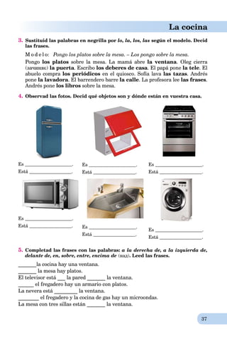 37
La cocina
3. Sustituid las palabras en negrilla por lo, la, los, las según el modelo. Decid
las frases.
M o d e l o: Pongo los platos sobre la mesa. – Los pongo sobre la mesa.
Pongo los platos sobre la mesa. La mamá abre la ventana. Oleg cierra
(зачиняє) la puerta. Escribo los deberes de casa. El papá pone la tele. El
abuelo compra los periódicos en el quiosco. Sofía lava las tazas. Andrés
pone la lavadora. El barrendero barre la calle. La profesora lee las frases.
Andrés pone los libros sobre la mesa.
4. Observad las fotos. Decid qué objetos son y dónde están en vuestra casa.
Es .
Está .
Es .
Está .
Es .
Está .
Es .
Está . Es .
Está .
Es .
Está .
5. Completad las frases con las palabras: a la derecha de, a la izquierda de,
delante de, en, sobre, entre, encima de (над). Leed las frases.
_______la cocina hay una ventana.
_______ la mesa hay platos.
El televisor está ___ la pared _______ la ventana.
______ el fregadero hay un armario con platos.
La nevera está _________ la ventana.
________ el fregadero y la cocina de gas hay un microondas.
La mesa con tres sillas están _______ la ventana.
 
