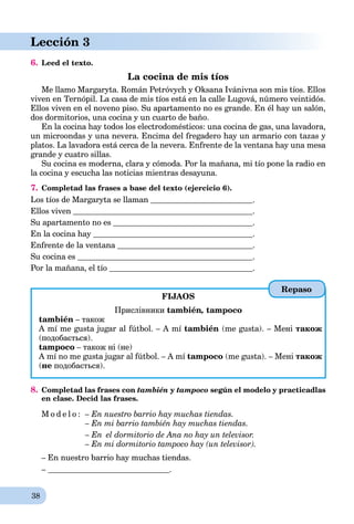 38
Lección 3
6. Leed el texto.
La cocina de mis tíos
Me llamo Margaryta. Román Petróvych y Oksana Ivánivna son mis tíos. Ellos
viven en Ternópil. La casa de mis tíos está en la calle Lugová, número veintidós.
Ellos viven en el noveno piso. Su apartamento no es grande. En él hay un salón,
dos dormitorios, una cocina y un cuarto de baño.
En la cocina hay todos los electrodomésticos: una cocina de gas, una lavadora,
un microondas y una nevera. Encima del fregadero hay un armario con tazas y
platos. La lavadora está cerca de la nevera. Enfrente de la ventana hay una mesa
grande y cuatro sillas.
Su cocina es moderna, clara y cómoda. Por la mañana, mi tío pone la radio en
la cocina y escucha las noticias mientras desayuna.
7. Completad las frases a base del texto (ejercicio 6).
Los tíos de Margaryta se llaman .
Ellos viven .
Su apartamento no es .
En la cocina hay .
Enfrente de la ventana .
Su cocina es .
Por la mañana, el tío .
FIJAOS
Прислівники también,n tampoco
también – також
A mí me gusta jugar al fútbol. – A mí también (me gusta). – Мені також
(подобається).
tampoco – також ні (не)
A mí no me gusta jugar al fútbol. – A mí tampoco (me gusta). – Мені також
(не подобається).
8. Completad las frases con también y tampoco según el modelo y practicadlas
en clase. Decid las frases.
M o d e l o : – En nuestro barrio hay muchas tiendas.
– En mi barrio también hay muchas tiendas.
– En el dormitorio de Ana no hay un televisor.
– En mi dormitorio tampoco hay (un televisor).
– En nuestro barrio hay muchas tiendas.
– .
Repaso
 