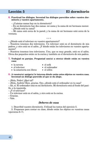 46
Lección 5 El dormitorio
6. Practicad los diálogos. Inventad los diálogos parecidos sobre vuestro dor-
mitorio y vuestro apartamento.
– ¿Cuántas camas hay en tu dormitorio?
– En mi dormitorio hay dos camas: mi cama y la cama de mi hermano menor.
– ¿Dónde está tu cama?
– Mi cama está cerca de la pared, y la cama de mi hermano está cerca de la
ventana.
* * *
– ¿Dónde está el televisor en vuestro apartamento?
– Nosotros tenemos dos televisores. Un televisor está en el dormitorio de mis
padres, y otro está en el salón. ¿Y dónde están los televisores en vuestro aparta-
mento?
– Nosotros tenemos tres televisores. Uno, que es muy grande, está en el salón.
Otros dos pequeños están en la cocina y también en el dormitorio de mis padres.
7. Trabajad en parejas. Preguntad uno(a) a otro(a) dónde están en vuestra
casa:
 la nevera  el sofá
 el televisor  el ordenador
 la estantería con libros  el sillón
8. A vuestro(a) amigo(a) le interesa dónde están estos objetos en vuestra casa.
Inventad un diálogo parecido al que se da abajo.
– ¡Hola, Pedro! ¿Qué tal?
– ¡Hola, Andrés! Bien, gracias. Oye, ¿dónde está el ordenador en tu casa?
– Ah, sí. El ordenador está en mi dormitorio. Mi dormitorio está al fondo del pasi-
llo, a la izquierda.
– ¿Y el televisor?
– Un televisor está en el salón, y otro está en la cocina.
– Gracias.
– Vale.
Deberes de casa
1. Describid vuestro dormitorio. Utilizad los textos del ejercicio 5.
2. Preparaos para contar en clase, dónde están los objetos en vuestras casas
(ejercicios 6–7).
 