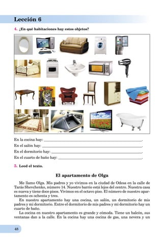48
Lección 6
4. ¿En qué habitaciones hay estos objetos?
En la cocina hay: .
En el salón hay: .
En el dormitorio hay: .
En el cuarto de baño hay: .
5. Leed el texto.
El apartamento de Olga
Me llamo Olga. Mis padres y yo vivimos en la ciudad de Odesa en la calle de
Tarás Shevchenko, número 14. Nuestro barrio está lejos del centro. Nuestra casa
es nueva y tiene doce pisos. Vivimos en el octavo piso. El número de nuestro apar-
tamento es ochenta y tres.
En nuestro apartamento hay una cocina, un salón, un dormitorio de mis
padres y mi dormitorio. Entre el dormitorio de mis padres y mi dormitorio hay un
cuarto de baño.
La cocina en nuestro apartamento es grande y cómoda. Tiene un balcón, sus
ventanas dan a la calle. En la cocina hay una cocina de gas, una nevera y un
 