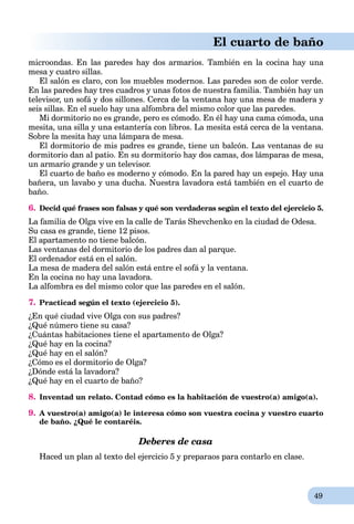 49
El cuarto de baño
microondas. En las paredes hay dos armarios. También en la cocina hay una
mesa y cuatro sillas.
El salón es claro, con los muebles modernos. Las paredes son de color verde.
En las paredes hay tres cuadros y unas fotos de nuestra familia. También hay un
televisor, un sofá y dos sillones. Cerca de la ventana hay una mesa de madera y
seis sillas. En el suelo hay una alfombra del mismo color que las paredes.
Mi dormitorio no es grande, pero es cómodo. En él hay una cama cómoda, una
mesita, una silla y una estantería con libros. La mesita está cerca de la ventana.
Sobre la mesita hay una lámpara de mesa.
El dormitorio de mis padres es grande, tiene un balcón. Las ventanas de su
dormitorio dan al patio. En su dormitorio hay dos camas, dos lámparas de mesa,
un armario grande y un televisor.
El cuarto de baño es moderno y cómodo. En la pared hay un espejo. Hay una
bañera, un lavabo y una ducha. Nuestra lavadora está también en el cuarto de
baño.
6. Decid qué frases son falsas y qué son verdaderas según el texto del ejercicio 5.
La familia de Olga vive en la calle de Tarás Shevchenko en la ciudad de Odesa.
Su casa es grande, tiene 12 pisos.
El apartamento no tiene balcón.
Las ventanas del dormitorio de los padres dan al parque.
El ordenador está en el salón.
La mesa de madera del salón está entre el sofá y la ventana.
En la cocina no hay una lavadora.
La alfombra es del mismo color que las paredes en el salón.
7. Practicad según el texto (ejercicio 5).
¿En qué ciudad vive Olga con sus padres?
¿Qué número tiene su casa?
¿Cuántas habitaciones tiene el apartamento de Olga?
¿Qué hay en la cocina?
¿Qué hay en el salón?
¿Cómo es el dormitorio de Olga?
¿Dónde está la lavadora?
¿Qué hay en el cuarto de baño?
8. Inventad un relato. Contad cómo es la habitación de vuestro(a) amigo(a).
9. A vuestro(a) amigo(a) le interesa cómo son vuestra cocina y vuestro cuarto
de baño. ¿Qué le contaréis.
Deberes de casa
Haced un plan al texto del ejercicio 5 y preparaos para contarlo en clase.
 