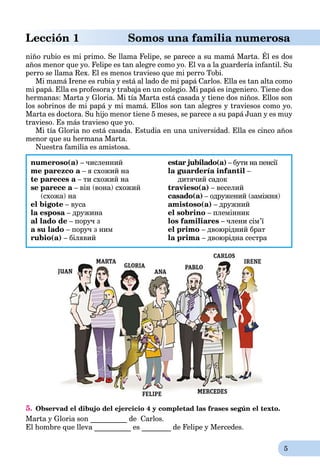 5
Lección 1 Somos una familia numerosa
niño rubio es mi primo. Se llama Felipe, se parece a su mamá Marta. Él es dos
años menor que yo. Felipe es tan alegre como yo. El va a la guardería infantil. Su
perro se llama Rex. El es menos travieso que mi perro Tobi.
Mi mamá Irene es rubia y está al lado de mi papá Carlos. Ella es tan alta como
mi papá. Ella es profesora y trabaja en un colegio. Mi papá es ingeniero. Tiene dos
hermanas: Marta y Gloria. Mi tía Marta está casada y tiene dos niños. Ellos son
los sobrinos de mi papá y mi mamá. Ellos son tan alegres y traviesos como yo.
Marta es doctora. Su hijo menor tiene 5 meses, se parece a su papá Juan y es muy
travieso. Es más travieso que yo.
Mi tía Gloria no está casada. Estudia en una universidad. Ella es cinco años
menor que su hermana Marta.
Nuestra familia es amistosa.
numeroso(a) – численний
me parezco a – я схожий наa
te pareces a – ти схожий наa
se parece a – він (вона) схожийa
(схожа) на
el bigote – вуса
la esposa – дружинаa
al lado de – поруч з
a su lado – поруч з ним
rubio(a) – білявий
estar jubilado(a) – бути на пенсії
la guardería infantil –
дитячий садок
travieso(a) – веселий
casado(a) – одружений (заміжня)
amistoso(a) – дружний
el sobrino – племінник
los familiares – члени сім’ї
el primo – двоюрідний брат
la prima – двоюрідна сестра
5. Observad el dibujo del ejercicio 4 y completad las frases según el texto.
Marta y Gloria son __________ de Carlos.
El hombre que lleva __________ es ________ de Felipe y Mercedes.
 