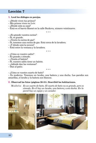 50
Lección 7
1. Leed los diálogos en parejas.
– ¿Dónde viven tus primos?
– Mis primos viven en Lviv.
– ¿Dónde está su casa?
– Está en el barrio Riasné en la calle Buzkova, número veintinueve.
* * *
– ¿Es grande vuestra cocina?
– Sí, es grande.
– ¿Tenéis la cocina de gas?
– Sí, tenemos una cocina de gas. Está cerca de la lavadora.
– ¿Y dónde está la nevera?
– Está entre la ventana y la lavadora.
* * *
– ¿Cómo es vuestro salón?
– Es grande y cómodo.
– ¿Tenéis el balcón?
– Sí, nuestro salón tiene un balcón.
– ¿Adónde dan las ventanas?
– Dan al patio.
* * *
– ¿Cómo es vuestro cuarto de baño?
– Es moderno. Tenemos un lavabo, una bañera y una ducha. Las paredes son
amarillas, el lavabo y la bañera son blancos.
2. Observad las fotos (páginas 50–51). Describid las habitaciones.
M o d e l o: Es un cuarto de baño. El cuarto de baño no es grande, pero es
cómodo. En él hay un lavabo, una bañera y una ducha. En la
pared hay un espejo y un secador.
 