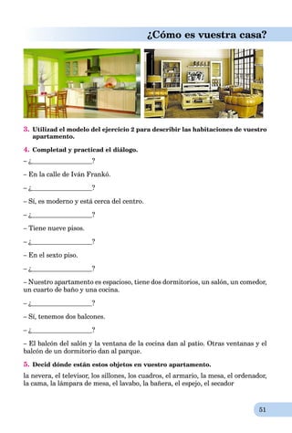 51
¿Cómo es vuestra casa?
3. Utilizad el modelo del ejercicio 2 para describir las habitaciones de vuestro
apartamento.
4. Completad y practicad el diálogo.
– ¿ ?
– En la calle de Iván Frankó.
– ¿ ?
– Sí, es moderno y está cerca del centro.
– ¿ ?
– Tiene nueve pisos.
– ¿ ?
– En el sexto piso.
– ¿ ?
– Nuestro apartamento es espacioso, tiene dos dormitorios, un salón, un comedor,
un cuarto de baño y una cocina.
– ¿ ?
– Sí, tenemos dos balcones.
– ¿ ?
– El balcón del salón y la ventana de la cocina dan al patio. Otras ventanas y el
balcón de un dormitorio dan al parque.
5. Decid dónde están estos objetos en vuestro apartamento.
la nevera, el televisor, los sillones, los cuadros, el armario, la mesa, el ordenador,
la cama, la lámpara de mesa, el lavabo, la bañera, el espejo, el secador
 