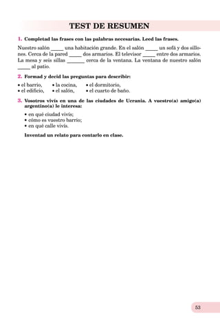 53
TEST DE RESUMEN
1. Completad las frases con las palabras necesarias. Leed las frases.
Nuestro salón _____ una habitación grande. En el salón _____ un sofá y dos sillo-
nes. Cerca de la pared _____ dos armarios. El televisor _____ entre dos armarios.
La mesa y seis sillas _______ cerca de la ventana. La ventana de nuestro salón
_____ al patio.
2. Formad y decid las preguntas para describir:
 el barrio, la cocina,
 el ediﬁcio, el salón,
el dormitorio,
el cuarto de baño.
3. Vosotros vivís en una de las ciudades de Ucrania. A vuestro(a) amigo(a)
argentino(a) le interesa:
en qué ciudad vivís;
cómo es vuestro barrio;
en qué calle vivís.
Inventad un relato para contarlo en clase.
 