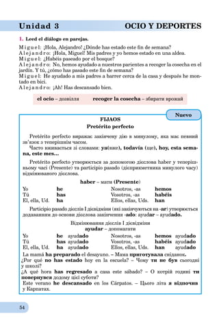 54
Unidad 3 OCIO Y DEPORTES
1. Leed el diálogo en parejas.
M i g u e l: ¡Hola, Alejandro! ¿Dónde has estado este ﬁn de semana?
A l e j a n d r o: ¡Hola, Miguel! Mis padres y yo hemos estado en una aldea.
M i g u e l: ¿Habéis paseado por el bosque?
A l e j a n d r o: No, hemos ayudado a nuestros parientes a recoger la cosecha en el
jardín. Y tú, ¿cómo has pasado este ﬁn de semana?
M i g u e l: He ayudado a mis padres a barrer cerca de la casa y después he mon-
tado en bici.
A l e j a n d r o: ¡Ah! Has descansado bien.
el ocio – дозвілля recoger la cosecha – збирати врожайa
FIJAOS
Pretérito perfecto
Pretérito perfecto виражає закінчену дію в минулому, яка має певний
зв’язок з теперішнім часом.
Часто вживається зі словами: ya(вже), todavía (ще), hoy, esta sema-
na, este mes…
Pretérito perfecto утворюється за допомогою дієслова haber у теперіш-
ньому часі (Presente) та participio pasado (дієприкметника минулого часу)
відмінюваного дієслова.
haber – мати (Presente)
Yo he Nosotros, -as hemos
Tú has Vosotros, -as habéis
El, ella, Ud. ha Ellos, ellas, Uds.a han
Participio pasado дієслів I дієвідміни (які закінчуються на -ar) утворюється
додаванням до основи дієслова закінчення -ado: ayudar – ayudado.
Відмінювання дієслів І дієвідміни
ayudar – допомагати
Yo he ayudado Nosotros, -as hemos ayudado
Tú has ayudado Vosotros, -as habéis ayudado
El, ella, Ud. ha ayuda ado Ellos, ellas, Uds. han ayudado
La mamá ha preparado el desayuno. – Мама приготувала сніданока .
¿Por qué no has estado hoy en la escuela? – Чому ти не був сьогодні
у школі?
¿A qué hora has regresado a casa este sábado? – О котрій годині ти
повернувся додому цієї суботи?
Este verano he descansado en los Cárpatos. – Цього літа я відпочив
у Карпатах.
Nuevo
 