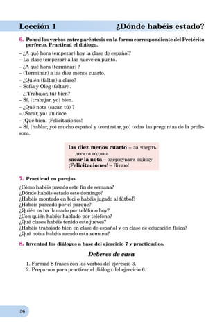 56
Lección 1 ¿Dónde habéis estado?
6. Poned los verbos entre paréntesis en la forma correspondiente del Pretérito
perfecto. Practicad el diálogo.
– ¿A qué hora (empezar) hoy la clase de español?
– La clase (empezar) a las nueve en punto.
– ¿A qué hora (terminar) ?
– (Terminar) a las diez menos cuarto.
– ¿Quién (faltar) a clase?
– Sofía y Oleg (faltar) .
– ¿(Trabajar, tú) bien?
– Sí, (trabajar, yo) bien.
– ¿Qué nota (sacar, tú) ?
– (Sacar, yo) un doce.
– ¡Qué bien! ¡Felicitaciones!
– Sí, (hablar, yo) mucho español y (contestar, yo) todas las preguntas de la profe-
sora.
las diez menos cuarto – за чверть
десята година
sacar la nota – одержувати оцінкуa
¡Felicitaciones! – Вітаю!
7. Practicad en parejas.
¿Cómo habéis pasado este ﬁn de semana?
¿Dónde habéis estado este domingo?
¿Habéis montado en bici o habéis jugado al fútbol?
¿Habéis paseado por el parque?
¿Quién os ha llamado por teléfono hoy?
¿Con quién habéis hablado por teléfono?
¿Qué clases habéis tenido este jueves?
¿Habéis trabajado bien en clase de español y en clase de educación física?
¿Qué notas habéis sacado esta semana?
8. Inventad los diálogos a base del ejercicio 7 y practicadlos.
Deberes de casa
1. Formad 8 frases con los verbos del ejercicio 3.
2. Preparaos para practicar el diálogo del ejercicio 6.
 