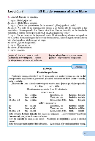 57
Lección 2 El fin de semana al aire libre
1. Leed el diálogo en parejas.
D i e g o: ¡Hola! ¿Qué tal?
J a v i e r: ¡Hola! Bien, gracias.
D i e g o: ¿Cómo has pasado este ﬁn de semana? ¿Has jugado al tenis?
J a v i e r: No, este ﬁn de semana mis padres y yo hemos ido de excursión a las
montañas. Hemos pasado dos días al aire libre. Hemos dormido en la tienda de
campaña y hemos ido de pesca al río.Y tú, ¿has jugado al tenis?
D i e g o: No, yo tampoco he jugado al tenis. El sábado he ayudado a mis padres
en el jardín. Hemos recogido la cosecha de manzanas. El domingo he montado en
bici y he jugado al ajedrez con mi papá.
J a v i e r: ¿Quién ha ganado?
D i e g o: ¡Claro que yo!
J a v i e r: ¡Felicitaciones!
D i e g o: Gracias.
jugar al tenis – грати в теніс jugar al ajedrez – грати в шахи
la tienda de campaña – намет ganar – перемагати, вигравати
ir de pesca – ходити на рибалку
FIJAOS
Pretérito perfecto
Participio pasado дієслів ІІ та ІІІ дієвідмін (які закінчуються на -еr та -ir)
утворюється додаванням до основи дієслова закінчення -ido: tener – tenido,
salir – salido.
Дієслова ir (іти, їхати) та ser (бути) мають такі форми participio pasado:
ir – ido ser – sido
Відмінювання дієслів ІІ та ІІІ дієвідмін
tener – мати
Yo he tenido Nosotros, -as hemos tenido
Tú has tenido Vosotros, -as habéis tenido
El, ella, Ud. ha tenido Ellos, ellas, Uds. han tenido
salir – виходити
Yo he salido Nosotros, -as hemos salido
Tú has salido Vosotros, -as habéis salido
El, ella, Ud. ha salido Ellos, ellas, Uds. han salido
Esta semana hemos tenido dos clases de español. – Цього тижня у нас було
(ми мали) два уроки іспанської мови.
Hoy he salido de casa a las siete. – Сьогодні я вийшов з дому о сьомій
годині.
Este domingo (no) hemos ido al teatro. – Цієї неділі ми (не) ходили в театр.
Nuevo
 