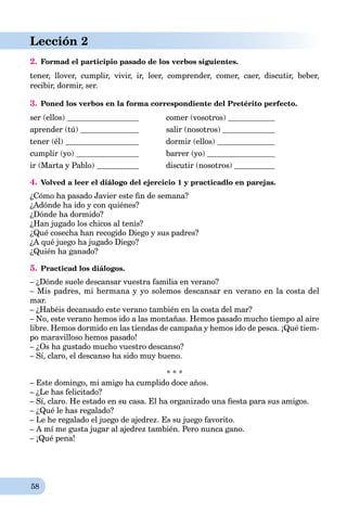 58
Lección 2
2. Formad el participio pasado de los verbos siguientes.
tener,rr llover,rr cumplir,rr vivir,rr ir,rr leer,rr comprender,rr comer,rr caer,rr discutir,rr beber,rr
recibir,rr dormir,rr ser.rr
3. Poned los verbos en la forma correspondiente del Pretérito perfecto.
ser (ellos) comer (vosotros)
aprender (tú) salir (nosotros)
tener (él) dormir (ellos)
cumplir (yo) barrer (yo)
ir (Marta y Pablo) discutir (nosotros)
4. Volved a leer el diálogo del ejercicio 1 y practicadlo en parejas.
¿Cómo ha pasado Javier este ﬁn de semana?
¿Adónde ha ido y con quiénes?
¿Dónde ha dormido?
¿Han jugado los chicos al tenis?
¿Qué cosecha han recogido Diego y sus padres?
¿A qué juego ha jugado Diego?
¿Quién ha ganado?
5. Practicad los diálogos.
– ¿Dónde suele descansar vuestra familia en verano?
– Mis padres, mi hermana y yo solemos descansar en verano en la costa del
mar.
– ¿Habéis decansado este verano también en la costa del mar?
– No, este verano hemos ido a las montañas. Hemos pasado mucho tiempo al aire
libre. Hemos dormido en las tiendas de campaña y hemos ido de pesca. ¡Qué tiem-
po maravilloso hemos pasado!
– ¿Os ha gustado mucho vuestro descanso?
– Sí, claro, el descanso ha sido muy bueno.
* * *
– Este domingo, mi amigo ha cumplido doce años.
– ¿Le has felicitado?
– Sí, claro. He estado en su casa. El ha organizado una ﬁesta para sus amigos.
– ¿Qué le has regalado?
– Le he regalado el juego de ajedrez. Es su juego favorito.
– A mí me gusta jugar al ajedrez también. Pero nunca gano.
– ¡Qué pena!
 