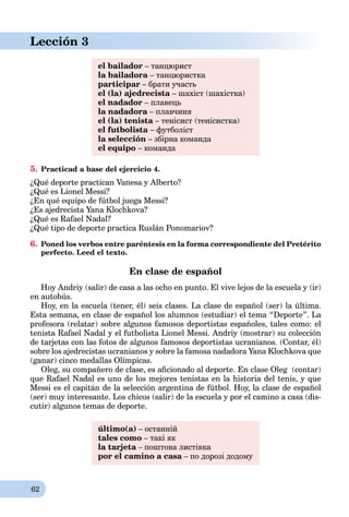 62
Lección 3
el bailador – танцюрист
la bailadora – танцюристка
participar – брати участь
el (la) ajedrecista – шахіст (шахістка)
el nadador – плавець
la nadadora – плавчиняa
el (la) tenista – тенісист (тенісистка)
el futbolista – футболіст
la selección – збірна команда
el equipo – команда
5. Practicad a base del ejercicio 4.
¿Qué deporte practican Vanesa y Alberto?
¿Qué es Lionel Messi?
¿En qué equipo de fútbol juega Messi?
¿Es ajedrecista Yana Klochkova?
¿Qué es Rafael Nadal?
¿Qué tipo de deporte practica Ruslán Ponomariov?
6. Poned los verbos entre paréntesis en la forma correspondiente del Pretérito
perfecto. Leed el texto.
En clase de español
Hoy Andriy (salir) de casa a las ocho en punto. El vive lejos de la escuela y (ir)
en autobús.
Hoy, en la escuela (tener, él) seis clases. La clase de español (ser) la última.
Esta semana, en clase de español los alumnos (estudiar) el tema “Deporte”. La
profesora (relatar) sobre algunos famosos deportistas españoles, tales como: el
tenista Rafael Nadal y el futbolista Lionel Messi. Andriy (mostrar) su colección
de tarjetas con las fotos de algunos famosos deportistas ucranianos. (Сontar, él)
sobre los ajedrecistas ucranianos y sobre la famosa nadadora Yana Klochkova que
(ganar) cinco medallas Olímpicas.
Oleg, su compañero de clase, es aﬁcionado al deporte. En clase Oleg (contar)
que Rafael Nadal es uno de los mejores tenistas en la historia del tenis, y que
Messi es el capitán de la selección argentina de fútbol. Hoy, la clase de español
(ser) muy interesante. Los chicos (salir) de la escuela y por el camino a casa (dis-
cutir) algunos temas de deporte.
último(a) – останній
tales como – такі як
la tarjeta – поштова листівкаa
por el camino a casa – по дорозі додомуa
 