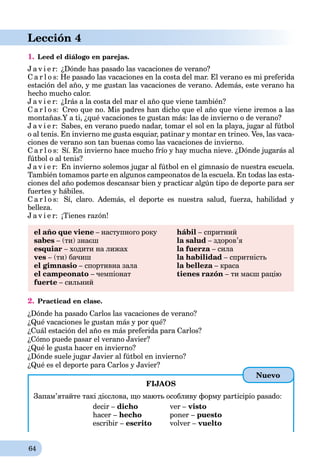 64
Lección 4
1. Leed el diálogo en parejas.
J a v i e r: ¿Dónde has pasado las vacaciones de verano?
C a r l o s: He pasado las vacaciones en la costa del mar. El verano es mi preferida
estación del año, y me gustan las vacaciones de verano. Además, este verano ha
hecho mucho calor.
J a v i e r: ¿Irás a la costa del mar el año que viene también?
C a r l o s: Creo que no. Mis padres han dicho que el año que viene iremos a las
montañas.Y a ti, ¿qué vacaciones te gustan más: las de invierno o de verano?
J a v i e r: Sabes, en verano puedo nadar, tomar el sol en la playa, jugar al fútbol
o al tenis. En invierno me gusta esquiar, patinar y montar en trineo. Ves, las vaca-
ciones de verano son tan buenas como las vacaciones de invierno.
C a r l o s: Sí. En invierno hace mucho frío y hay mucha nieve. ¿Dónde jugarás al
fútbol o al tenis?
J a v i e r: En invierno solemos jugar al fútbol en el gimnasio de nuestra escuela.
También tomamos parte en algunos campeonatos de la escuela. En todas las esta-
ciones del año podemos descansar bien y practicar algún tipo de deporte para ser
fuertes y hábiles.
C a r l o s: Sí, claro. Además, el deporte es nuestra salud, fuerza, habilidad y
belleza.
J a v i e r: ¡Tienes razón!
el año que viene – наступного року
sabes – (ти) знаєш
esquiar – ходити на лижах
ves – (ти) бачиш
el gimnasio – спортивна зала
el campeonato – чемпіонат
fuerte – сильний
hábil – спритний
la salud – здоров’я
la fuerza – силаa
la habilidad – спритність
la belleza – красаa
tienes razón – ти маєш рацію
2. Practicad en clase.
¿Dónde ha pasado Carlos las vacaciones de verano?
¿Qué vacaciones le gustan más y por qué?
¿Cuál estación del año es más preferida para Carlos?
¿Cómo puede pasar el verano Javier?
¿Qué le gusta hacer en invierno?
¿Dónde suele jugar Javier al fútbol en invierno?
¿Qué es el deporte para Carlos y Javier?
FIJAOS
Запам’ятайте такі дієслова, що мають особливу форму participio pasado:
decir – dicho ver – visto
hacer – hecho poner – puesto
escribir – escrito volver – vuelto
Nuevo
 