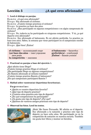 67
Lección 5 ¿A qué eres aficionado?
1. Leed el diálogo en parejas.
R a m ó n: ¿A qué eres aﬁcionado?
D i e g o: Soy aﬁcionado al ciclismo.
R a m ó n: ¿Cuánto tiempo practicas el ciclismo?
D i e g o: Lo practico ya hace dos años.
R a m ó n: ¿Has participado en algunas competiciones o en algún campeonato de
ciclismo?
D i e g o: No, todavía no he participado en ningunas competiciones. Y tú, ¿a qué
deporte eres aﬁcionado?
R a m ó n: Soy aﬁcionado al baloncesto. Es mi aﬁción preferida. Lo practico ya
hace tres años. Sabes, la semana que viene participaré en el campeonato escolar
de baloncesto.
D i e g o: ¡Qué bien! ¡Éxitos!
el ciclismo − велосипедний спорт
(ya) hace dos años − (вже) упродовж
двох років
la competición − змагання
el baloncesto − баскетбол
preferido(a) – улюблений
¡Éxitos
p
! – Бажаю успіхів!
2. Practicad en parejas a base del ejercicio 1.
¿Qué aﬁción tiene Diego?
¿Cuánto tiempo practica Diego el ciclismo?
¿Ha participado Diego en algunas competiciones?
¿Es Ramón aﬁcionado al ciclismo también?
¿Cuánto tiempo practica Ramón el baloncesto?
¿En qué campeonato participará Ramón ?
3. Hablad sobre vuestros(as) deportistas favoritos(as).
S u g e r e n c i a s :
¿Quién es vuestro deportista favorito?
¿Qué tipo de deporte practica?
¿Cuántos años practica este tipo de deporte?
¿En qué competiciones ha participado?
¿Os gusta este tipo de deporte? ¿Por qué?
 ¿Quiénes de vuestros amigos practican este tipo de deporte?
4. Observad las fotos. Leed los textos.
¡Hola! Me llamo Fernando. Mi aﬁción es el deporte.
Soy aﬁcionado a la natación y practico este tipo de
deporte ya hace ocho años. He participado ya en la
competición de natación en nuestra escuela. También
me gusta leer libros y montar en bicicleta.
 