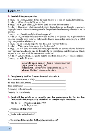 70
Lección 6
1. Leed el diálogo en parejas.
S e r g u i y : ¡Hola, Andriy! Estás de buen humor y te veo en buena forma física.
A n d r i y: ¡Hola, Serguiy! Sí, es verdad.
S e r g u i y : Y ¿qué pasa? ¿Qué haces para estar en buena forma ?
A n d r i y: Es que soy aﬁcionado al deporte. Todos los días me levanto temprano,
hago gimnasia, me ducho con agua fría. Después de las clases voy al estadio o a la
piscina.
S e r g u i y : ¿Practicas algún tipo de deporte?
A n d r i y: Sí, ya hace dos años todos los martes y los jueves voy al gimnasio de
nuestra escuela para jugar al baloncesto. Sabes, para estar sano, fuerte y hábil
hay que practicar el deporte.
S e r g u i y : Sí, lo sé. El deporte nos da salud, fuerza y belleza.
A n d r i y: Y tú, ¿practicas algún tipo de deporte?
S e r g u i y : No, pero este martes he visto por la tele las competiciones del ciclis-
mo y me ha gustado este tipo de deporte. Ya he encontrado la información, dónde
se puede practicar el ciclismo en nuestra ciudad.
A n d r i y: Ah, qué bien. Me gusta mucho este tipo de deporte. ¡Te deseo éxitos!
S e r g u i y : Vale. Gracias.
estar de buen humor – бути в гарному настрої
¿qué pasa? – у чому річ?
enсontrar – зустрічати; натрапляти на (щось)
desear (éxitos) – бажати (успіхів)
2. Completad y leed las frases a base del ejercicio 1.
Para estar en forma, Andriy .
Ya hace dos años Andriy .
Para estar sano, .
A Serguiy le han gustado .
Serguiy ha encontrado .
3. Sustituid las palabras en negrilla por los pronombres lo, los, la, las.
Contestad a las preguntas y practicad en parejas según el modelo.
M o d e l o: – ¿Practicas el deporte?
– Sí, lo practico.
– ¿Practicas el deporte?
– .
– ¿Ves la tele todos los días?
– .
– ¿Tienes las fotos de los futbolistas españoles?
– .
 