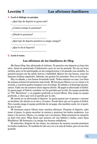 73
Lección 7 Las aficiones familiares
1. Leed el diálogo en parejas.
– ¿Qué tipo de deporte te gusta más?
– .
– ¿Cuánto tiempo lo practicas?
– .
– ¿Dónde lo practicas?
– .
– ¿Qué tipo de deporte practica tu amigo (amiga)?
– .
– ¿Qué te da el deporte?
– .
2. Leed el texto.
Las aficiones de los familiares de Oleg
Me llamo Oleg. Soy aﬁcionado al ciclismo. Yo practico este deporte ya hace dos
años. Antes he practicado el baloncesto, pero no me ha gustado. No soy un buen
ciclista, pero ya he participado en las competiciones y he ganado una medalla. Lo
practico porque me da salud, fuerza y habilidad. Quiero ser tan bueno, como los
famosos ciclistas españoles. Además, me gustan los animales. Pero no los tengo.
Hoy es sábado, y nos hemos levantado tarde. Todos estamos en casa. Los ﬁnes
de semana solemos levantarnos más tarde. Mi hermana Olesia y yo no vamos a la
escuela, y nuestros padres tampoco van al trabajo. El sábado y el domingo descan-
samos. Cada uno de nosotros tiene alguna aﬁción. Mi papá es aﬁcionado al fútbol.
Le gusta jugar al fútbol y también ver los partidos por la tele. Su equipo preferido
es “F.C. Barcelona”, y su jugador preferido es Lionel Messi. Hoy juega su equipo
preferido, y claro que verá el partido por la tele.
Mi mamá no es aﬁcionada al deporte. Le gusta pasear por el parque o montar
en bicicleta. Su aﬁción es el cine y el teatro. Puedo decir que no le gusta el fútbol.
Pero cuando juega el equipo preferido de mi papá, ella también suele ver el parti-
do por la tele.
Mi hermana mayor Olesia tiene muchas aﬁciones. Practica el deporte, sabe
tocar el piano, le gusta escuchar la música y practicar los bailes modernos. Los
lunes y los jueves, Olesia y su amiga van a la piscina. Ellas practican la natación
ya hace tres años. Ellas dicen que quieren ser tan hábiles y bellas, como Yana
Klochkova. Mi hermana y su amiga son buenas nadadoras.
El miércoles, después de las clases, los alumnos de nuestra escuela practican
los bailes modernos. Yo también he ido una vez a la sala de bailes, pero no me han
gustado.
 