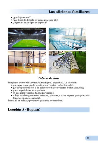 75
Las aficiones familiares
 ¿qué lugares son?
¿qué tipos de deporte se puede practicar allí?
¿te gustan estos tipos de deporte?
Deberes de casa
Imaginaos que os visita vuestro(a) amigo(a) español(a). Le interesa:
qué deportes se puede practicar en vuestra ciudad (escuela);
qué equipos de fútbol o de baloncesto hay en vuestra ciudad (escuela);
qué competiciones se organizan;
en qué competiciones habéis participado;
si hay muchos gimnasios, estadios, piscinas y otros lugares para practicar
deportes en vuestra ciudad.
Inventad un relato y preparaos para contarlo en clase.
Lección 8 (Repaso)
 