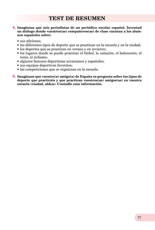 77
TEST DE RESUMEN
4. Imaginaos que sois periodistas de un periódico escolar español. Inventad
un diálogo donde vuestros(as) compañeros(as) de clase cuentan a los alum-
nos españoles sobre:
sus aﬁciones;
los diferentes tipos de deporte que se practican en la escuela y en la ciudad;
los deportes que se practican en verano y en invierno;
los lugares donde se puede practicar el fútbol, la natación, el baloncesto, el
tenis, el ciclismo;
algunos famosos deportistas ucranianos y españoles;
sus equipos deportivos favoritos;
las competiciones que se organizan en la escuela.
5. Imaginaos que vuestro(a) amigo(a) de España os pregunta sobre los tipos de
deporte que practicáis y que practican vuestros(as) amigos(as) en vuestra
escuela (ciudad, aldea). Contadle esta información.
 