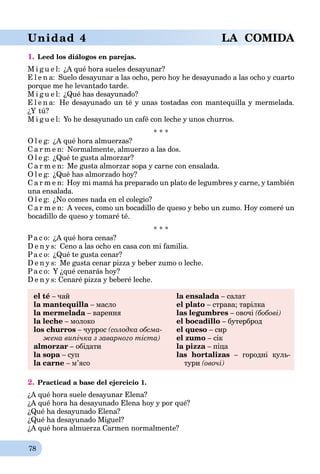 78
Unidad 4 LA COMIDA
1. Leed los diálogos en parejas.
M i g u e l: ¿A qué hora sueles desayunar?
E l e n a: Suelo desayunar a las ocho, pero hoy he desayunado a las ocho y cuarto
porque me he levantado tarde.
M i g u e l: ¿Qué has desayunado?
E l e n a: He desayunado un té y unas tostadas con mantequilla y mermelada.
¿Y tú?
M i g u e l: Yo he desayunado un café con leche y unos churros.
* * *
O l e g: ¿A qué hora almuerzas?
C a r m e n: Normalmente, almuerzo a las dos.
O l e g: ¿Qué te gusta almorzar?
C a r m e n: Me gusta almorzar sopa y carne con ensalada.
O l e g: ¿Qué has almorzado hoy?
C a r m e n: Hoy mi mamá ha preparado un plato de legumbres y carne, y también
una ensalada.
O l e g: ¿No comes nada en el colegio?
C a r m e n: A veces, como un bocadillo de queso y bebo un zumo. Hoy comeré un
bocadillo de queso y tomaré té.
* * *
Pa c o: ¿A qué hora cenas?
D e n y s: Ceno a las ocho en casa con mi familia.
Pa c o: ¿Qué te gusta cenar?
D e n y s: Me gusta cenar pizza y beber zumo o leche.
Pa c o: Y ¿qué cenarás hoy?
D e n y s: Cenaré pizza y beberé leche.
el té – чай la ensalada – салат
la mantequilla – масло el plato – страва; тарілка
la mermelada – варення las legumbres – овочі (бобові)
la leche – молоко el bocadillo – бутерброд
los churros – чуррос (солодка обсма- el queso – сир
жена випічка з заварного тіста) el zumo – сік
almorzar – обідати la pizza – піца
la sopa – суп las hortalizas – городні куль-
la carne – м’ясо тури (овочі)
2. Practicad a base del ejercicio 1.
¿A qué hora suele desayunar Elena?
¿A qué hora ha desayunado Elena hoy y por qué?
¿Qué ha desayunado Elena?
¿Qué ha desayunado Miguel?
¿A qué hora almuerza Carmen normalmente?
 