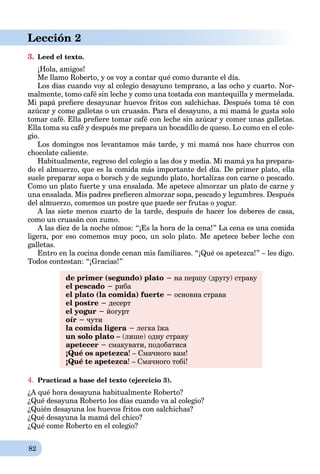 82
Lección 2
3. Leed el texto.
¡Hola, amigos!
Me llamo Roberto, y os voy a contar qué como durante el día.
Los días cuando voy al colegio desayuno temprano, a las ocho y cuarto. Nor-
malmente, tomo café sin leche y como una tostada con mantequilla y mermelada.
Mi papá preﬁere desayunar huevos fritos con salchichas. Después toma té con
azúcar y come galletas o un cruasán. Para el desayuno, a mi mamá le gusta solo
tomar café. Ella preﬁere tomar café con leche sin azúcar y comer unas galletas.
Ella toma su café y después me prepara un bocadillo de queso. Lo como en el cole-
gio.
Los domingos nos levantamos más tarde, y mi mamá nos hace churros con
chocolate caliente.
Habitualmente, regreso del colegio a las dos y media. Mi mamá ya ha prepara-
do el almuerzo, que es la comida más importante del día. De primer plato, ella
suele preparar sopa o borsch y de segundo plato, hortalízas con carne o pescado.
Como un plato fuerte y una ensalada. Me apetece almorzar un plato de carne y
una ensalada. Mis padres preﬁeren almorzar sopa, pescado y legumbres. Después
del almuerzo, comemos un postre que puede ser frutas o yogur.
A las siete menos cuarto de la tarde, después de hacer los deberes de casa,
como un cruasán con zumo.
A las diez de la noche oímos: “¡Es la hora de la cena!” La cena es una comida
ligera, por eso comemos muy poco, un solo plato. Me apetece beber leche con
galletas.
Entro en la cocina donde cenan mis familiares. “¡Qué os apetezca!” – les digo.
Todos contestan: “¡Gracias!”
de primer (segundo) plato − на першу (другу) страву
el pescado − риба
el plato (la comida) fuerte − основна страва
el postre − десерт
el yogur − йогурт
oír − чути
la comida ligera − легка їжа
un solo plato – (лише) одну страву
apetecer − смакувати, подобатися
¡Qué os apetezca! – Смачного вам!
¡Qué te apetezca! – Смачного тобі!
4. Practicad a base del texto (ejercicio 3).
¿A qué hora desayuna habitualmente Roberto?
¿Qué desayuna Roberto los días cuando va al colegio?
¿Quién desayuna los huevos fritos con salchichas?
¿Qué desayuna la mamá del chico?
¿Qué come Roberto en el colegio?
 