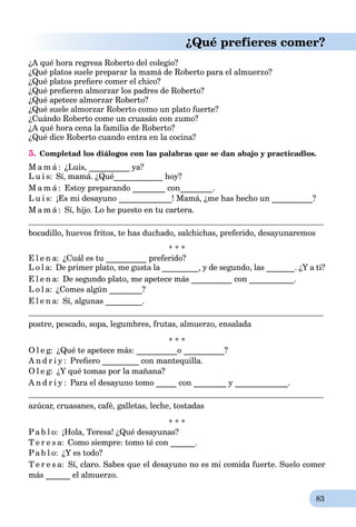 83
¿Qué prefieres comer?
¿A qué hora regresa Roberto del colegio?
¿Qué platos suele preparar la mamá de Roberto para el almuerzo?
¿Qué platos preﬁere comer el chico?
¿Qué preﬁeren almorzar los padres de Roberto?
¿Qué apetece almorzar Roberto?
¿Qué suele almorzar Roberto como un plato fuerte?
¿Cuándo Roberto come un cruasán con zumo?
¿A qué hora cena la familia de Roberto?
¿Qué dice Roberto cuando entra en la cocina?
5. Completad los diálogos con las palabras que se dan abajo y practicadlos.
M a m á : ¿Luis, __________ ya?
L u i s: Sí, mamá. ¿Qué____________ hoy?
M a m á : Estoy preparando ________ con________.
L u i s: ¡Es mi desayuno _____________! Mamá, ¿me has hecho un __________?
M a m á : Sí, hijo. Lo he puesto en tu cartera.
bocadillo, huevos fritos, te has duchado, salchichas, preferido, desayunaremos
* * *
E l e n a: ¿Cuál es tu __________ preferido?
L o l a: De primer plato, me gusta la _________, y de segundo, las _______. ¿Y a ti?
E l e n a: De segundo plato, me apetece más __________ con ___________.
L o l a: ¿Comes algún ________?
E l e n a: Sí, algunas _________.
postre, pescado, sopa, legumbres, frutas, almuerzo, ensalada
* * *
O l e g: ¿Qué te apetece más: __________o __________?
A n d r i y : Preﬁero _________ con mantequilla.
O l e g: ¿Y qué tomas por la mañana?
A n d r i y : Para el desayuno tomo _____ con ________ y _____________.
azúcar, cruasanes, café, galletas, leche, tostadas
* * *
Pa b l o: ¡Hola, Teresa! ¿Qué desayunas?
T e r e s a: Como siempre: tomo té con ______.
Pa b l o: ¿Y es todo?
T e r e s a: Sí, claro. Sabes que el desayuno no es mi comida fuerte. Suelo comer
más ______ el almuerzo.
 