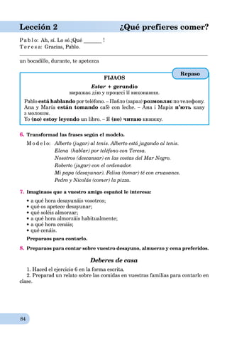 84
Lección 2 ¿Qué prefieres comer?
Pa b l o: Ah, sí. Lo sé.¡Qué _______ !
T e r e s a: Gracias, Pablo.
un bocadillo, durante, te apetezca
FIJAOS
Estar + gerundio
виражає дію у процесі її виконання.
Pablo está hablando por teléfono. – Пабло (зараз) розмовляє по телефону.
Ana y María están tomando café con leche. – Ана і Марія п’ють каву
з молоком.
Yo (no) estoy leyendo un libro. – Я (не) читаю книжку.
6. Transformad las frases según el modelo.
M o d e l o: Alberto (jugar) al tenis. Alberto está jugando al tenis.
Elena (hablar) por teléfono con Teresa.
Nosotros (descansar) en las costas del Mar Negro.
Roberto (jugar) con el ordenador.
Mi papa (desayunar). Felisa (tomar) té con cruasanes.
Pedro y Nicolás (comer) la pizza.
7. Imaginaos que a vuestro amigo español le interesa:
a qué hora desayunáis vosotros;
qué os apetece desayunar;
qué soléis almorzar;
a qué hora almorzáis habitualmente;
 a qué hora cenáis;
qué cenáis.
Preparaos para contarlo.
8. Preparaos para contar sobre vuestro desayuno, almuerzo y cena preferidos.
Deberes de casa
1. Haced el ejercicio 6 en la forma escrita.
2. Preparad un relato sobre las comidas en vuestras familias para contarlo en
clase.
Repaso
 