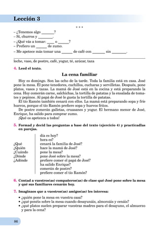 86
Lección 3
* * *
– ¿Tenemos algo _______?
– Sí, churros y ________.
– ¿Qué vás a tomar: ____ o ______?
– Preﬁero un ______ de zumo.
– Me apetece más tomar una ______ de café con _______ sin ________.
leche, vaso, de postre, café, yogur, té, azúcar, taza
4. Leed el texto.
La cena familiar
Hoy es domingo. Son las ocho de la tarde. Toda la familia está en casa. José
pone la mesa. Él pone tenedores, cuchillos, cucharas y servilletas. Después, pone
y g
platos, vasos y tazas. La mamá de José está en la cocina y está preparando la
cena. Hoy comerán carne, salchichas, la tortilla de patatas y la ensalada de toma-
tes y pepinos. Al papá de José le gusta la tortilla de patatas.
El tío Ramón también cenará con ellos. La mamá está preparando sopa y fríe
huevos, porque el tío Ramón preﬁere sopa y huevos fritos.
De postre comerán galletas, cruasanes y yogur. El hermano menor de José,
Enrique, ha salido para comprar zumo.
¡Qué os apetezca a todos!
5. Formad y decid las preguntas a base del texto (ejercicio 4) y practicadlas
en parejas.
¿Qué
¿Quién
¿Cuándo
¿Dónde
¿Adónde
día es hoy?
hora es?
cenará la familia de José?
hace la mamá de José?
pone la mesa?
pone José sobre la mesa?
preﬁere comer el papá de José?
ha salido Enrique?
comerán de postre?
preﬁere comer el tío Ramón?
6. Contad a vuestros(as) compañeros(as) de clase qué José pone sobre la mesa
y qué sus familiares cenarán hoy.
7. Imaginaos que a vuestros(as) amigos(as) les interesa:
¿quién pone la mesa en vuestra casa?
¿qué ponéis sobre la mesa cuando desayunáis, almorzáis y cenáis?
¿qué platos suelen preparar vuestras madres para el desayuno, el almuerzo
y para la cena?
 
