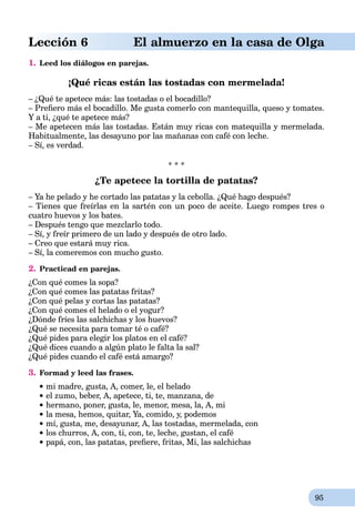 95
Lección 6 El almuerzo en la casa de Olga
1. Leed los diálogos en parejas.
¡Qué ricas están las tostadas con mermelada!
– ¿Qué te apetece más: las tostadas o el bocadillo?
– Preﬁero más el bocadillo. Me gusta comerlo con mantequilla, queso y tomates.
Y a ti, ¿qué te apetece más?
– Me apetecen más las tostadas. Están muy ricas con matequilla y mermelada.
Habitualmente, las desayuno por las mañanas con café con leche.
– Sí, es verdad.
* * *
¿Te apetece la tortilla de patatas?
– Ya he pelado y he cortado las patatas y la cebolla. ¿Qué hago después?
– Tienes que freírlas en la sartén con un poco de aceite. Luego rompes tres o
cuatro huevos y los bates.
– Después tengo que mezclarlo todo.
– Sí, y freír primero de un lado y después de otro lado.
– Creo que estará muy rica.
– Sí, la comeremos con mucho gusto.
2. Practicad en parejas.
¿Con qué comes la sopa?
¿Con qué comes las patatas fritas?
¿Con qué pelas y cortas las patatas?
¿Con qué comes el helado o el yogur?
¿Dónde fríes las salchichas y los huevos?
¿Qué se necesita para tomar té o café?
¿Qué pides para elegir los platos en el café?
¿Qué dices cuando a algún plato le falta la sal?
¿Qué pides cuando el café está amargo?
3. Formad y leed las frases.
mi madre, gusta, A, comer, le, el helado
el zumo, beber, A, apetece, ti, te, manzana, de
hermano, poner, gusta, le, menor, mesa, la, A, mi
la mesa, hemos, quitar, Ya, comido, y, podemos
mí, gusta, me, desayunar, A, las tostadas, mermelada, con
los churros, A, con, ti, con, te, leche, gustan, el café
papá, con, las patatas, preﬁere, fritas, Mi, las salchichas
 