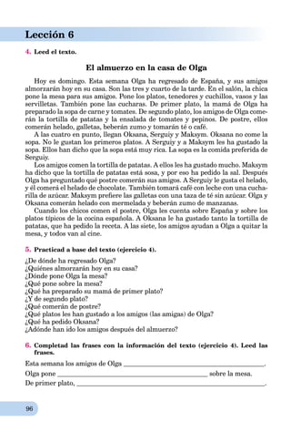 96
Lección 6
4. Leed el texto.
El almuerzo en la casa de Olga
Hoy es domingo. Esta semana Olga ha regresado de España, y sus amigos
almorzarán hoy en su casa. Son las tres y cuarto de la tarde. En el salón, la chica
pone la mesa para sus amigos. Pone los platos, tenedores y cuchillos, vasos y las
servilletas. También pone las cucharas. De primer plato, la mamá de Olga ha
preparado la sopa de carne y tomates. De segundo plato, los amigos de Olga come-
rán la tortilla de patatas y la ensalada de tomates y pepinos. De postre, ellos
comerán helado, galletas, beberán zumo y tomarán té o café.
A las cuatro en punto, llegan Oksana, Serguiy y Maksym. Oksana no come la
sopa. No le gustan los primeros platos. A Serguiy y a Maksym les ha gustado la
sopa. Ellos han dicho que la sopa está muy rica. La sopa es la comida preferida de
Serguiy.
Los amigos comen la tortilla de patatas. A ellos les ha gustado mucho. Maksym
ha dicho que la tortilla de patatas está sosa, y por eso ha pedido la sal. Después
Olga ha preguntado qué postre comerán sus amigos. A Serguiy le gusta el helado,
y él comerá el helado de chocolate. También tomará café con leche con una cucha-
rilla de azúcar. Maksym preﬁere las galletas con una taza de té sin azúcar. Olga y
Oksana comerán helado con mermelada y beberán zumo de manzanas.
Cuando los chicos comen el postre, Olga les cuenta sobre España y sobre los
platos típicos de la cocina española. A Oksana le ha gustado tanto la tortilla de
patatas, que ha pedido la receta. A las siete, los amigos ayudan a Olga a quitar la
mesa, y todos van al cine.
5. Practicad a base del texto (ejercicio 4).
¿De dónde ha regresado Olga?
¿Quiénes almorzarán hoy en su casa?
¿Dónde pone Olga la mesa?
¿Qué pone sobre la mesa?
¿Qué ha preparado su mamá de primer plato?
¿Y de segundo plato?
¿Qué comerán de postre?
¿Qué platos les han gustado a los amigos (las amigas) de Olga?
¿Qué ha pedido Oksana?
¿Adónde han ido los amigos después del almuerzo?
6. Completad las frases con la información del texto (ejercicio 4). Leed las
frases.
Esta semana los amigos de Olga .
Olga pone sobre la mesa.
De primer plato, .
 