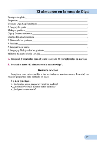 97
El almuerzo en la casa de Olga
De segundo plato, .
De postre, .
Después Olga ha preguntado .
A Serguiy le gusta .
Maksym preﬁere .
Olga y Oksana comerán .
Cuando los amigos comen, .
A Oksana le ha gustado .
A las siete, .
A las cuatro en punto .
A Serguiy y Maksym les ha gustado .
Maksym ha dicho que la tortilla .
7. Inventad 7 preguntas para el texto (ejercicio 4) y practicadlas en parejas.
8. Relatad el texto “El almuerzo en la casa de Olga”.
Deberes de casa
Imaginaos que vais a recibir a los invitados en vuestras casas. Inventad un
relato y preparaos para contarlo en clase.
S u g e r e n c i a s :
¿Qué platos van a preparar vuestras madres?
¿Qué cubiertos vais a poner sobre la mesa?
¿Qué postres comeréis?
 