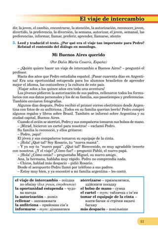 11
e de intercambio
dir, la joven, el cambio, encontrarse, la atención, la autorización, reconocer, joven,
divertido, la preferencia, la diversión, la semana, autorizar, el joven, semanal, las
preferencias, informar, llamar, preferir, aprender, llamarse, atento
5. Leed y traducid el texto. ¿Por qué era el viaje tan importante para Pedro?
Relatad el contenido del diálogo en monólogo.
Mi Buenos Aires querido
(Por Dalia María Cesaris, España)
– ¿Quién quiere hacer un viaje de intercambio a Buenos Aires? – preguntó el
profesor.
Hacía dos años que Pedro estudiaba español. ¡Pasar cuarenta días en Argenti-
na! Era una oportunidad estupenda para los alumnos brasileños de aprender
mejor el idioma, las costumbres y la cultura de este país.
¡Viajar solos a los quince años era toda una aventura!
Los jóvenes pidieron la autorización de sus padres, rellenaron todos los formu-
larios con sus datos personales y los de su familia, sus pasatiempos y preferencias.
También enviaron fotografías.
Algunos días después, Pedro recibió el primer correo electrónico desde Argen-
tina con fotos de su anfitriona. ¡Todos en su familia querían leerlo! Pedro compró
algunos regalos y libros sobre Brasil. También se informó sobre Argentina y su
ciudad capital, Buenos Aires.
Cuando el avión se aterrizó, Pedro y sus compañeros tomaron sus bolsos de mano.
– ¡Mirad, hicieron un cartel para nosotros! – exclamó Pedro.
Su familia lo reconoció, y ellos gritaron:
– Pedro, ¡aquí!
El jóven y sus compañeros tomaron su equipaje de la cinta.
– ¡Hola! ¿Qué tal? Soy Rosario, tu “nueva mamá”.
– Y yo soy tu “nuevo papá”. ¿Qué tal? Bienvenido, es muy agradable tenerte
con nosotros. ¿Y el viaje? ¿Cómo fue? – preguntó Pabló, el nuevo papá.
– ¡Hola! ¿Cómo estás? – preguntaba Miguel, su nuevo amigo.
Ana, la hermana, hablaba muy rápido. Pedro no comprendía nada.
– Chicos, hablad más despacio – pidió Rosario.
Desde el aeropuerto Pedro llamó por teléfono a sus padres.
– Estoy muy bien, y ya encontré a mi familia argentina – les contó.
el viaje de intercambio – поїздка
по обміну (для учнів, студентів)
la oportunidad estupenda – чудо-
ва нагода
la autorización – дозвіл
rellenar – заповнювати
la anfitriona – прийомна сім’я
a
informarse – тут: дізнаватися
atеrrizarse – приземлитися,
здійснити посадку
el bolso de mano – сумка
el cartel – тут: табличка з ім’ям
tomar el equipaje de la cinta –
a
взяти багаж зі стрічки видачі
багажу
más despacio – повільніше
 