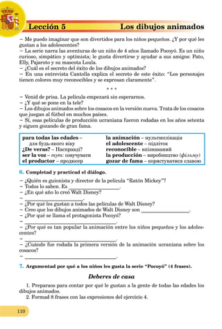 110
Lección 5
L
− Me puedo imaginar que son divertidos para los niños pequeños.
M ¿Y por qué les
gustan a los adolescentes?
− La serie narra las aventuras de un niño de 4 años llamado Pocoyó. Es un niño
curioso, simpático y optimista; le gusta divertirse y ayudar a sus amigos: Pato,
Elly, Pajaroto y su mascota Loula.
− ¿Cuál es el secreto del éxito de los dibujos animados?
− En una entrevista Cantolla explica el secreto de este éxito: “Los personajes
tienen colores muy reconocibles y se expresan claramente”.
* * *
− Venid de prisa. La película empezará sin esperarnos.
− ¿Y qué se pone en la tele?
− Los dibujos animados sobre los cosacos en la versión nueva. Trata de los cosacos
que juegan al fútbol en muchos países.
− Sí, esas películas de producción ucraniana fueron rodadas en los años setenta
y siguen gozando de gran fama.
para todas las edades – la animación – мультиплікація
для будь-якого віку el adolescente – підліток
¿De veras? – Насправді? reconocible – впізнаваний
ser la voz – тут: озвучувати la producción – виробництво (фільму)
el productor – продюсер gozar de fama – користуватися славою
a
6. Сompletad y practicad el diálogo.
− ¿Quién es guionista y director de la película “Ratón Mickey”?
− Todos lo saben. Es ____________________.
− ¿En qué año lo creó Walt Disney?
− _______________________.
− ¿Por qué les gustan a todos las películas de Walt Disney?
− Creo que los dibujos animados de Walt Disney son ___________________.
− ¿Por qué se llama el protagonista Pocoyó?
− ____________________________________.
− ¿Por qué es tan popular la animación entre los niños pequeños y los adoles-
centes?
− ____________________________________.
− ¿Cuándo fue rodada la primera versión de la animación ucraniana sobre los
cosacos?
− ____________________________________.
7. Argumentad por qué a los niños les gusta la serie “Pocoyó” (4 frases).
Deberes de casa
1. Preparaos para contar por qué le gustan a la gente de todas las edades los
dibujos animados.
2. Formad 8 frases con las expresiones del ejercicio 4.
 