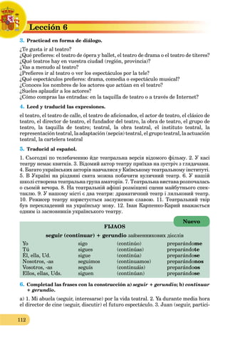 112
Lección 6
L
3. Practicad en forma de diálogo.
P
¿Te gusta ir al teatro?
¿Qué prefieres: el teatro de ópera y ballet, el teatro de drama o el teatro de títeres?
¿Qué teatros hay en vuestra ciudad (región, provincia)?
¿Vas a menudo al teatro?
¿Prefieres ir al teatro o ver los espectáculos por la tele?
¿Qué espectáculos prefieres: drama, comedia o espectáculo musical?
¿Conoces los nombres de los actores que actúan en el teatro?
¿Sueles aplaudir a los actores?
¿Cómo compras las entradas: en la taquilla de teatro o a través de Internet?
4. Leed y traducid las expresiones.
el teatro, el teatro de calle, el teatro de aficionados, el actor de teatro, el clásico de
teatro, el director de teatro, el fundador del teatro, la obra de teatro, el grupo de
teatro, la taquilla de teatro; teatral, la obra teatral, el instituto teatral, la
representación teаtral, la adaptación (версія) teatral, el grupo teatral, la actuación
teatral, la cartelera teatral
5. Traducid al español.
1. Cьогодні по телебаченню йде театральна версія відомого фільму. 2. У касі
театру немає квитків. 3. Відомий актор театру приїхав на зустріч з глядачами.
4. Багато українських акторів навчалися у Київському театральному інституті.
5. В Україні на різдвяні свята можна побачити вуличний театр. 6. У нашій
школі створена театральна група аматорів. 7. Театральна вистава розпочалась
о сьомій вечора. 8. На театральній афіші розміщені сцени майбутнього спек-
таклю. 9. У нашому місті є два театри: драматичний театр і ляльковий театр.
10. Режисер театру користується заслуженою славою. 11. Театральний твір
був перекладений на українську мову. 12. Іван Карпенко-Карий вважається
одним із засновників українського театру.
FIJAOS
seguir (continuar) + gerundio займенникових дієслів
Yo sigo (continúo) preparándome
Tú sigues (continúas) preparándote
Él, ella, Ud. sigue (continúa) preparándo
g p p
se
Nosotros, -as seguimos (continuamos) preparándonos
Vosotros, -as seguís (continuáis) preparándoos
Ellos, ellas, Uds. siguen (continúan) preparándose
6. Completad las frases con la construcción a) seguir + gerundio; b) continuar
+ gerundio.
a) 1. Mi abuela (seguir, interesarse) por la vida teatral. 2. Ya durante media hora
el director de cine (seguir, discutir) el futuro espectáculo. 3. Juan (seguir, partici-
Nuevo
 
