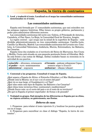 121
ra de contrastes
5. Leed y traducid el texto. Localizad en el mapa las comunidades autónomas
mencionadas en el texto.
Las comunidades autónomas
España está formada por 17 comunidades autónomas, que casi coinciden con
las antiguas regiones históricas. Ellas tienen su propio gobierno, parlamento y
poder para administrar diferentes sectores.
Las comunidades autónomas del norte son: Galicia, el Principado de Asturias,
Cantabria, el País Vasco, La Rioja, la Comunidad Foral de Navarra, Aragón.
La región central – que ocupa casi la mitad de la superficie de España – está
dividida administrativamente en tres comunidades autónomas: Castilla–León,
Castilla–La Mancha, Madrid. Las comunidades autónomas del Levante son: Cata-
luña, la Comunidad Valenciana, Andalucía, Murcia, Extremadura, las Baleares,
las Canarias.
España tiene dos ciudades en el territorio del Reino de Marruecos. Son Ceuta
y Melilla. Ceuta está situada en una pequeña península frente al Gibraltar. Meli-
lla está frente a las costas de Málaga. Ambas ciudades basan su economía en la
actividad de sus puertos.
coincidir – збігатися, співпадати el levante – райони узбережжя Серед-
el poder – тут: повноваження земного моря (в Іспанії)
administrar – керувати ambos(as) – обидва (обидві)
6. Contestad a las preguntas. Consultad el mapa de España.
¿Qué separa a España de África: el Estrecho Gibraltar o el Mar Mediterráneo?
¿Dónde está la Meseta: en el sur o en el centro del país?
¿Qué río es mas largo: el Guadalquivir o el Tajo?
¿Qué islas están más lejos de España: las Baleares o las Canarias?
¿Qué clima tiene inviernos fríos: continental o mediterráneo?
¿Dónde llueve más: en el norte del país o en el resto de su territorio?
¿De qué es España el primer exportador: de frutas o de pescado?
7. Trabajad en grupos. Dad ejemplos de las diferencias en España por su clima,
su riqueza artística, su gastronomía, sus fiestas.
Deberes de casa
1. Preparaos para relatar el texto (ejercicio 5) y localizar los puntos geográfi-
cos en el mapa.
2. Preparaos para escenificar en clase el diálogo “España, la tierra de con-
trastes”.
 