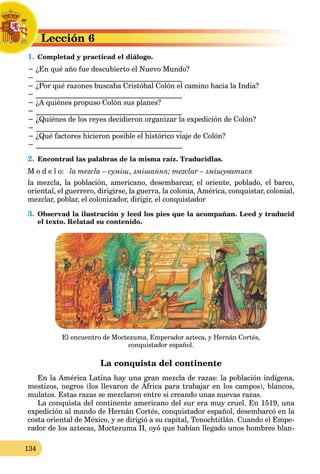 134
Lección 6
L
1. Completad y practicad el diálogo.
C
− ¿En qué año fue descubierto el Nuevo Mundo?
− ________________________________________
− ¿Por qué razones buscaba Cristóbal Colón el camino hacia la India?
− ________________________________________
− ¿A quiénes propuso Colón sus planes?
− ________________________________________
− ¿Quiénes de los reyes decidieron organizar la expedición de Colón?
− ________________________________________
− ¿Qué factores hicieron posible el histórico viaje de Colón?
− ________________________________________
2. Encontrad las palabras de la misma raíz. Traducidlas.
M o d e l o: la mezcla – суміш, змішання; mezclar – змішуватися
la mezcla, la población, americano, desembarcar, el oriente, poblado, el barco,
oriental, el guerrero, dirigirse, la guerra, la colonia, América, conquistar, colonial,
mezclar, poblar, el colonizador, dirigir, el conquistador
3. Observad la ilustración y leed los pies que la acompañan. Leed y traducid
el texto. Relatad su contenido.
El encuentro de Moctezuma, Emperador azteca, y Hernán Cortés,
conquistador español.
La conquista del continente
En la América Latina hay una gran mezcla de razas: la población indígena,
mestizos, negros (los llevaron de África para trabajar en los campos), blancos,
y g p g ,
g
mulatos. Estas razas se mezclaron entre si creando unas nuevas razas.
La conquista del continente americano del sur era muy cruel. En 1519, una
expedición al mando de Hernán Cortés, conquistador español, desembarcó en la
costa oriental de México, y se dirigió a su capital, Tenochtitlán. Cuando el Empe-
rador de los aztecas, Moctezuma II, oyó que habían llegado unos hombres blan-
 