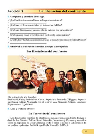 137
n del continente
Lección 7 La liberación
1. Completad y practicad el diálogo.
− ¿Qué habitantes suelen llamarse hispanoamericanos?
− __________________________________
− ¿Qué tres civilizaciones vivían en la América del Sur?
− __________________________________
− ¿Qué país hispanoamericano es el más extenso por su territorio?
− __________________________________
− ¿Qué paisajes están presentes en el continente sudamericano?
− __________________________________
− ¿Qué frutas y hortalizas comemos gracias al descubrimiento de Cristóbal Colón?
− __________________________________
2. Observad la ilustración y leed los pies que la acompañan.
Los libertadores del continente
(De la izquierda a la derecha)
José Martí, Cuba; José de San Martín, Argentina; Bernardo O’Higgins, Argenti-
na; Simón Bolívar, Venezuela (en el centro); José Gervasio Artigas, Uruguay;
Túpac Amaru II, jefe inca.
3. Leed y traducid el texto.
La liberación del continente
Los dos grandes nombres de libertadores sudamericanos son Simón Bolívar y
José de San Martín. Bolívar liberó Colombia, Venezuela y Ecuador y con ellos
formó la República de Gran Colombia. Todo el amor lo dedicó a la liberación de
los pueblos oprimidos. En 1824, ayudó a la liberación del Perú.
 