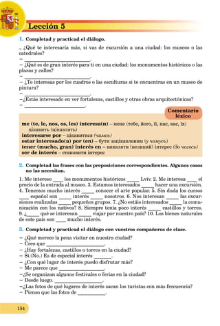 154
Lección 5
L
1. Completad y practicad el diálogo.
C
– ¿Qué te interesaría más, si vas de excursión a una ciudad: los museos o las
catedrales?
− __________________________.
− ¿Qué es de gran interés para ti en una ciudad: los monumentos históricos o las
plazas y calles?
− __________________________.
− ¿Te interesas por los cuadros o las esculturas si te encuentras en un museo de
pintura?
− __________________________.
−¿Estás interesado en ver fortalezas, castillos y otras obras arquitectónicas?
− ________________________.
me (te, le, nos, os, les) interesa(n) – мене (тебе, його, її, нас, вас, їх)
цікавить (цікавлять)
interesarse por – цікавитися (чимсь)
estar interesado(a) por (en) – бути зацікавленим (у чомусь
(
( )
tener (mucho, gran) interés en – виявляти (великий) інтерес (до чогось)
ser de interés – становити інтерес
2. Completad las frases con las preposiciones correspondientes. Algunos casos
no las necesitan.
1. Me intereso ____ los monumentos históricos _____ Lviv. 2. Me interesa ____ el
precio de la entrada al museo. 3. Estamos interesados _____ hacer una excursión.
4. Tenemos mucho interés _____ conocer el arte popular. 5. Sin duda los cursos
____ español son _____ interés _____ nosotros. 6. Nos interesan _____ las excur-
siones realizadas _____ pequeños grupos. 7. ¿No estáis interesados _____ la comu-
nicación con los nativos? 8. Siempre tenía poco interés _____ castillos y torres.
9. ¿_____ qué se interesan _____ viajar por nuestro país? 10. Los bienes naturales
de este país son ____ mucho interés.
3. Completad y practicad el diálogo con vuestros compañeros de clase.
− ¿Qué merece la pena visitar en nuestra ciudad?
− Creo que _______________________.
− ¿Hay fortalezas, castillos o torres en la ciudad?
− Sí.(No.) Es de especial interés _______.
− ¿Con qué lugar de interés puedo disfrutar más?
− Me parece que __________________.
−¿Se organizan algunos festivales o ferias en la ciudad?
− Desde luego. ___________________.
−¿Las fotos de qué lugares de interés sacan los turistas con más frecuencia?
− Pienso que las fotos de ___________.
Comentario
léxico
 