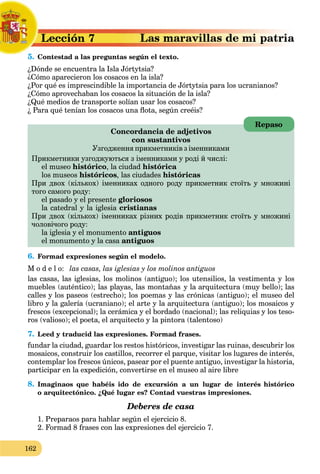 162
a
Lección 7
L
5. Contestad a las preguntas según el texto.
C
¿Dónde se encuentra la Isla Jórtytsia?
¿Cómo aparecieron los cosacos en la isla?
¿Por qué es imprescindible la importancia de Jórtytsia para los ucranianos?
¿Cómo aprovechaban los cosacos la situación de la isla?
¿Qué medios de transporte solían usar los cosacos?
¿ Para qué tenían los cosacos una flota, según creéis?
Concordancia de adjetivos
con sustantivos
Узгодження прикметників з іменниками
Прикметники узгоджуються з іменниками у роді й числі:
el museo histórico, la ciudad histórica
los museos históricos, las ciudades históricas
При двох (кількох) іменниках одного роду прикметник стоїть у множині
того самого роду:
el pasado y el presente gloriosos
la catedral y la iglesia cristianas
При двох (кількох) іменниках різних родів прикметник стоїть у множині
чоловічого роду:
la iglesia y el monumento antiguos
el monumento y la casa antiguos
a
6. Formad expresiones según el modelo.
M o d e l o: las casas, las iglesias y los molinos antiguos
las casas, las iglesias, los molinos (antiguo); los utensilios, la vestimenta y los
muebles (auténtico); las playas, las montañas y la arquitectura (muy bello); las
calles y los paseos (estrecho); los poemas y las crónicas (antiguo); el museo del
libro y la galería (ucraniano); el arte y la arquitectura (antiguo); los mosaicos y
frescos (excepcional); la cerámica y el bordado (nacional); las reliquias y los teso-
ros (valioso); el poeta, el arquitecto y la pintora (talentoso)
7. Leed y traducid las expresiones. Formad frases.
fundar la ciudad, guardar los restos históricos, investigar las ruinas, descubrir los
mosaicos, construir los castillos, recorrer el parque, visitar los lugares de interés,
contemplar los frescos únicos, pasear por el puente antiguo, investigar la historia,
participar en la expedición, convertirse en el museo al aire libre
8. Imaginaos que habéis ido de excursión a un lugar de interés histórico
o arquitectónico. ¿Qué lugar es? Contad vuestras impresiones.
Deberes de casa
1. Preparaos para hablar según el ejercicio 8.
2. Formad 8 frases con las expresiones del ejercicio 7.
Repaso
 