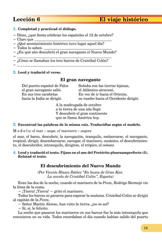 19
El viaje histórico
1. Completad y practicad el diálogo.
− Dime, ¿qué fiesta celebran los españoles el 12 de octubre?
− Claro que
− ¿Qué acontecimiento histórico tuvo lugar aquel día?
− Todos lo saben.
− ¿En qué año descubrió el gran navegante el Nuevo Mundo?
−
− ¿Cómo se llamaban los tres barcos de Cristóbal Colón?
−
2. Leed y traducid el verso.
El gran navegante
Del puerto español de Palos
el gran navegante salió.
En sus tres carabelas
hacia la India se dirigió.
Soñaba con las tierras lejanas,
el Atlántico atravesó.
En vez de ir hacia el Oriente,
su rumbo hacia el Occidente dirigió.
A la madrugada de octubre
a la tierra de una isla llegó.
Y descubrió el gran continente
que se llama América hoy.
3. Encontrad las palabras de la misma raíz. Traducidlas según el modelo.
M o d e l o: el mar – море, el marinero – моряк
el mar, el barco, descubrir, la navegación, tranquilo, embarcarse, el navegante,
tropical, dirigir, desembarcarse, navegar, el marinero, oceánico, el descubrimien-
to, el descubridor, intranquilo, dirigirse, el trópico, el océano
4. Leed y traducid el texto. Fijaos en el uso del Pretérito pluscuamperfecto (5).
Relatad el texto.
El descubrimiento del Nuevo Mundo
(Por Vicente Blasco Ibáñez “En busca de Gran Kan.
La novela de Cristóbal Colón”, España)
Eran las dos de la noche, cuando el marinero de la Pinta, Rodrigo Bermejo vio
la línea de la costa.
− ¡Tierra! ¡Tierra! − gritó el marinero.
Todos los barcos se pararon para esperar la mañana. Cristóbal Colón se dirigió
al capitán de la Pinta.
− Señor Martín Alonso, han visto la tierra, ¿no es así?
− Sí, sí, le felicito.
La noche que pasaron los marineros en sus barcos fue la más intranquila que
conocieron en su vida. Todos recordaban el día cuando habían salido del puerto
 