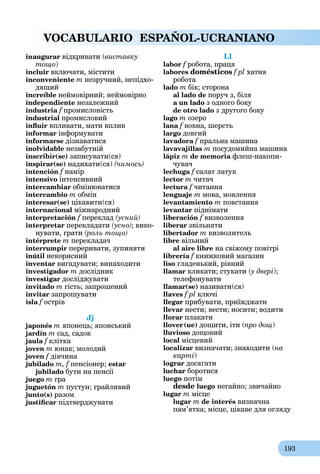 193
VOCABULARIO ESPAÑOL-UCRANIANO
inaugurar відкривати (виставку
тощо)
incluir включати, містити
inconveniente m незручний, непідхо-
дящий
increíble неймовірний; неймовірно
independiente незалежний
industria f
a промисловість
industrial промисловий
influir впливати, мати вплив
informar інформувати
informarse дізнаватися
inolvidable незабутній
inscribir(se) записувати(ся)
inspirar(se) надихати(ся) (чимось)
intención f намір
intensivo інтенсивний
intercambiar обмінюватися
intercambio m обмін
interesar(se) цікавити(ся)
internacional міжнародний
interpretación f переклад (усний)
interpretar перекладати (усно); вико-
нувати, грати (роль тощо)
intérprete m перeкладач
interrumpir переривати, зупиняти
inútil некорисний
inventar вигадувати; винаходити
investigador m дослідник
investigar досліджувати
invitado m гість; запрошений
invitar запрошувати
isla f острів
Jj
japonés m японець; японський
jardín m сад, садок
jaula f клітка
joven m юнак; молодий
joven f дівчина
jubilado m, f пенсіонер; estar
jubilado бути на пенсії
juego m гра
juguetón m пустун; грайливий
junto(s) разом
justificar підтверджувати
Ll
labor f робота, праця
labores domésticos f pl хатня
робота
lado m бік; сторона
al lado de поруч з, біля
a un lado з одного боку
de otro lado з другого боку
lago m озеро
lana f вовна, шерсть
largo довгий
lavadora f пральна машина
lavavajillas m посудомийна машина
láрiz m de memoria флеш-накопи-
чувач
lechuga f салат латук
lector m читач
lectura f читання
lenguaje m мова, мовлення
levantamiento m повстання
levantar піднімати
liberación f визволення
liberar звільняти
libertador m визволитель
libre вільний
al aire libre на свіжому повітрі
librería f книжковий магазин
liso гладенький, рівний
llamar кликати; стукати (у двері
(
( );
телефонувати
llamar(se) називати(ся)
llaves f pl ключі
llegar прибувати, приїжджати
llevar нести; вести; носити; водити
llorar плакати
llover(ue) дощити, іти (про дощ)
lluvioso дощовий
local місцевий
localizar визначати; знаходити (на
карті)
lograr досягати
luchar боротися
luego потім
desde luego негайно; звичайно
lugar m місце
lugar m de interés визначна
пам’ятка; місце, цікаве для огляду
 
