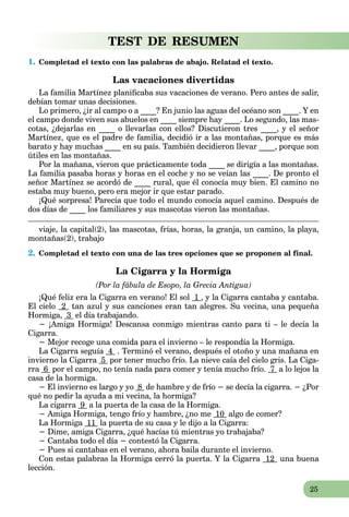 25
TEST DE RESUMEN
1. Completad el texto con las palabras de abajo. Relatad el texto.
Las vacaciones divertidas
La familia Martínez planificaba sus vacaciones de verano. Pero antes de salir,
debían tomar unas decisiones.
Lo primero, ¿ir al campo o a ____? En junio las aguas del océano son ____. Y en
el campo donde viven sus abuelos en ____ siempre hay ____. Lo segundo, las mas-
cotas, ¿dejarlas en ____ o llevarlas con ellos? Discutieron tres ____, y el señor
Martínez, que es el padre de familia, decidió ir a las montañas, porque es más
barato y hay muchas ____ en su país. También decidieron llevar ____, porque son
útiles en las montañas.
Por la mañana, vieron que prácticamente toda ____ se dirigía a las montañas.
La familia pasaba horas y horas en el coche y no se veían las ____. De pronto el
señor Martínez se acordó de ____ rural, que él conocía muy bien. El camino no
estaba muy bueno, pero era mejor ir que estar parado.
¡Qué sorpresa! Parecía que todo el mundo conocía aquel camino. Después de
dos días de ____ los familiares y sus mascotas vieron las montañas.
viaje, la capital(2), las mascotas, frías, horas, la granja, un camino, la playa,
montañas(2), trabajo
2. Completad el texto con una de las tres opciones que se proponen al final.
La Cigarra y la Hormiga
(Por la fábula de Esopo, la Grecia Antigua)
¡Qué feliz era la Cigarra en verano! El sol 1 , y la Cigarra cantaba y cantaba.
El cielo 2 tan azul y sus canciones eran tan alegres. Su vecina, una pequeña
Hormiga, 3 el día trabajando.
− ¡Amiga Hormiga! Descansa conmigo mientras canto para ti – le decía la
Cigarra.
− Mejor recoge una comida para el invierno – le respondía la Hormiga.
La Cigarra seguía 4 . Terminó el verano, después el otoño y una mañana en
invierno la Cigarra 5 por tener mucho frío. La nieve caía del cielo gris. La Ciga-
rra 6 por el campo, no tenía nada para comer y tenía mucho frío. 7 a lo lejos la
casa de la hormiga.
− El invierno es largo y yo 8 de hambre y de frío − se decía la cigarra. − ¿Por
qué no pedir la ayuda a mi vecina, la hormiga?
La cigarra 9 a la puerta de la casa de la Hormiga.
− Amiga Hormiga, tengo frío y hambre, ¿no me 10 algo de comer?
La Hormiga 11 la puerta de su casa y le dijo a la Cigarra:
− Dime, amiga Cigarra, ¿qué hacías tú mientras yo trabajaba?
− Cantaba todo el día − contestó la Cigarra.
− Pues si cantabas en el verano, ahora baila durante el invierno.
Con estas palabras la Hormiga cerró la puerta. Y la Cigarra 12 una buena
lección.
 