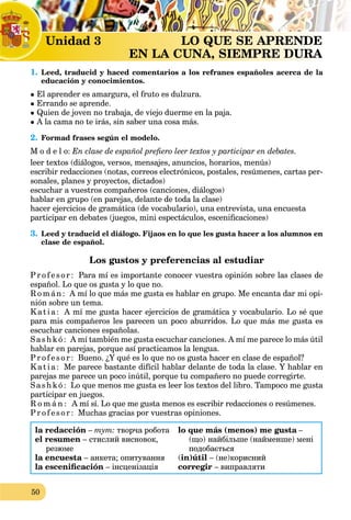 50
Unidad 3 LO QUE SE APRENDE
EN LA CUNA, SIEMPRE DURA
1. Leed, traducid y haced comentarios a los refranes españoles acerca de la
educación y conocimientos.
 El aprender es amargura, el fruto es dulzura.
 Errando se aprende.
 Quien de joven no trabaja, de viejo duerme en la paja.
 A la cama no te irás, sin saber una cosa más.
2. Formad frases según el modelo.
M o d e l o: En clase de español prefiero leer textos y participar en debates.
leer textos (diálogos, versos, mensajes, anuncios, horarios, menús)
escribir redacciones (notas, correos electrónicos, postales, resúmenes, cartas per-
sonales, planes y proyectos, dictados)
escuchar a vuestros compañeros (canciones, diálogos)
hablar en grupo (en parejas, delante de toda la clase)
hacer ejercicios de gramática (de vocabulario), una entrevista, una encuesta
participar en debates (juegos, mini espectáculos, escenificaciones)
3. Leed y traducid el diálogo. Fijaos en lo que les gusta hacer a los alumnos en
clase de español.
Los gustos y preferencias al estudiar
Profesor: Para mí es importante conocer vuestra opinión sobre las clases de
español. Lo que os gusta y lo que no.
R omán: A mí lo que más me gusta es hablar en grupo. Me encanta dar mi opi-
nión sobre un tema.
Katia: A mí me gusta hacer ejercicios de gramática y vocabulario. Lo sé que
para mis compañeros les parecen un poco aburridos. Lo que más me gusta es
escuchar canciones españolas.
S ashk ó: A mí también me gusta escuchar canciones. A mí me parece lo más útil
hablar en parejas, porque así practicamos la lengua.
Profesor: Bueno. ¿Y qué es lo que no os gusta hacer en clase de español?
Katia: Me parece bastante difícil hablar delante de toda la clase. Y hablar en
parejas me parece un poco inútil, porque tu compañero no puede corregirte.
S ashk ó: Lo que menos me gusta es leer los textos del libro. Tampoco me gusta
participar en juegos.
R o m á n : A mí sí. Lo que me gusta menos es escribir redacciones o resúmenes.
Profesor: Muchas gracias por vuestras opiniones.
la redacción – тут: творча робота
el resumen – стислий висновок,
резюме
la encuesta – анкета; опитування
la escenificación – інсценізація
lo que más (menos) me gusta –
(що) найбільше (найменше) мені
подобається
(in)útil – (не)корисний
corregir – виправляти
 