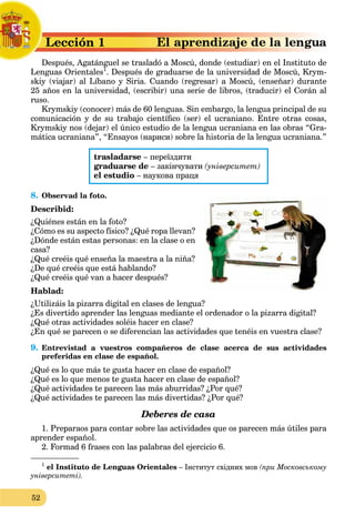 52
a
Lección 1
L
Después, Agatánguel se trasladó a Moscú, donde (estudiar) en el Instituto de
D
Lenguas Orientales1
g
. Después de graduarse de la universidad de Moscú, Krym-
skiy (viajar) al Líbano y Siria. Cuando (regresar) a Moscú, (enseñar) durante
25 años en la universidad, (escribir) una serie de libros, (traducir) el Corán al
ruso.
Krymskiy (conocer) más de 60 lenguas. Sin embargo, la lengua principal de su
comunicación y de su trabajo científico (ser) el ucraniano. Entre otras cosas,
Krymskiy nos (dejar) el único estudio de la lengua ucraniana en las obras “Gra-
mática ucraniana”, “Ensayos (нариси) sobre la historia de la lengua ucraniana.”
trasladarse – переїздити
graduarse de – закінчувати (університет)
el estudio – наукова праця
8. Observad la foto.
Describid:
¿Quiénes están en la foto?
¿Cómo es su aspecto físico? ¿Qué ropa llevan?
¿Dónde están estas personas: en la clase o en
casa?
¿Qué creéis qué enseña la maestra a la niña?
¿De qué creéis que está hablando?
¿Qué creéis qué van a hacer después?
Hablad:
¿Utilizáis la pizarra digital en clases de lengua?
¿Es divertido aprender las lenguas mediante el ordenador o la pizarra digital?
¿Qué otras actividades soléis hacer en clase?
¿En qué se parecen o se diferencian las actividades que tenéis en vuestra clase?
9. Entrevistad a vuestros compañeros de clase acerca de sus actividades
preferidas en clase de español.
¿Qué es lo que más te gusta hacer en clase de español?
¿Qué es lo que menos te gusta hacer en clase de español?
¿Qué actividades te parecen las más aburridas? ¿Por qué?
¿Qué actividades te parecen las más divertidas? ¿Por qué?
Deberes de casa
1. Preparaos para contar sobre las actividades que os parecen más útiles para
aprender español.
2. Formad 6 frases con las palabras del ejercicio 6.
1
el Instituto de Lenguas Orientales – Iнститут східних мов (при Московському
університеті).
 
