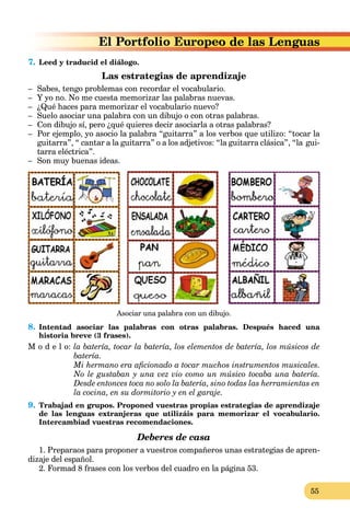 55
o de las Lenguas
7. Leed y traducid el diálogo.
Las estrategias de aprendizaje
– Sabes, tengo problemas con recordar el vocabulario.
– Y yo no. No me cuesta memorizar las palabras nuevas.
– ¿Qué haces para memorizar el vocabulario nuevo?
– Suelo asociar una palabra con un dibujo o con otras palabras.
– Con dibujo sí, pero ¿qué quieres decir asociarla a otras palabras?
– Por ejemplo, yo asocio la palabra “guitarra” a los verbos que utilizo: “tocar la
guitarra”, “ cantar a la guitarra” o a los adjetivos: “la guitarra clásica”, “la gui-
tarra eléctrica”.
– Son muy buenas ideas.
Asociar una palabra con un dibujo.
8. Intentad asociar las palabras con otras palabras. Después haced una
historia breve (3 frases).
M o d e l o: la batería, tocar la batería, los elementos de batería, los músicos de
batería.
Mi hermano era aficionado a tocar muchos instrumentos musicales.
No le gustaban y una vez vio como un músico tocaba una batería.
Desde entonces toca no solo la batería, sino todas las herramientas en
la cocina, en su dormitorio y en el garaje.
9. Trabajad en grupos. Proponed vuestras propias estrategias de aprendizaje
de las lenguas extranjeras que utilizáis para memorizar el vocabulario.
Intercambiad vuestras recomendaciones.
Deberes de casa
1. Preparaos para proponer a vuestros compañeros unas estrategias de apren-
dizaje del español.
2. Formad 8 frases con los verbos del cuadro en la página 53.
 