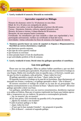 60
Lección 4
L
4. Leed y traducid el anuncio. Discutid su contenido.
L
Aprender español en Málaga
Número de alumnos: entre 2 y 10 alumnos en una clase.
Edad: de 14 a 16 años con compañía de adulto.
Examen: test online o test de clasificación el primer día del curso.
Cursos : literatura, historia, cultura; español intensivo oral.
Horario: de lunes a viernes, 4 clases diarias de 50 minutos.
Duración: de una semana hasta 4 semanas.
Certificado: los estudiantes que han asistido a clase con regularidad y han
participado activamente, reciben un certificado al final del curso.
Actividades: visitas culturales los fines de semana a los lugares de interés.
5. Vosotros queréis hacer un curso de español en España o Hispanoamérica.
Escribid un correo electrónico y explicad:
 qué destreza queréis mejorar
 qué tipo de curso queréis realizar
 qué horario os conviene
 cómo pensáis hacer el test de clasificación
 qué actividades preferís el fin de semana
6. Leed y traducid el texto. Decid cómo los gallegos aprendían el castellano.
Los tres gallegos
Érase una vez tres gallegos. Ellos no sabían hablar castellano y por eso deci-
dieron venir a Castilla para aprenderlo. El primero de ellos encontró el trabajo en
una fragua. Había otro muchacho más en aquella casa, y el herrero, cuando que-
ría que los dos le ayudasen, solía gritarles: “¡Aquí, todos los tres!”
El gallego aprendió a repetir esa frase: “¡Aquí, todos los tres!”
El segundo encontró el trabajo en la casa de un hortelano. Iban diariamente al
mercado con frutas y verduras, y el gallego aprendió a decir: “¡Por el dinero!”
El tercero encontró el trabajo de criado en la casa de un procurador. Ese
repetía constantemente a sus clientes la frase: “¡Razón tiene Usted!”. El tercer
gallego aprendió a decir esa frase.
Los gallegos, satisfechos con sus nuevos conocimientos, decidieron regresar
a su aldea en Galicia. Iban por el camino repitiendo las frases que habían apren-
dido y tropezaron con un cadáver. Se pararon a contemplarlo gritando:
− ¡Ay, un muerto! ¡Ay, un muerto!
Al oír esos gritos, vino corriendo un guardia civil y les preguntó:
− ¿Quién ha matado a ese hombre?
Y salió el primer gallego y le dijo:
− ¡Aquí, todos los tres!
− ¿Y por qué lo han matado Ustedes? – les preguntó el guardia.
− ¡Por el dinero! – contestó el segundo gallego.
 