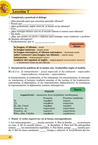 68
Lección 7
L
1. Completad y practicad el diálogo.
C
− ¿Has pensado para qué necesitas aprender idiomas?
− Pienso que ____________________________
− ¿Qué profesiones, según crees tú, se basan en los idiomas?
− Creo _________________________________
− ¿Qué ventajas obtiene uno en el mundo laboral si conoce unos idiomas?
− Sin duda, ______________________________
− ¿Hay que poseer un título o diploma para trabajar como traductor o profesor
de idiomas extranjeros?
− Evidentemente, que sí. __________________
la lengua, el idioma – мова
la lengua materna – рідна мова
la lengua extranjera, el idioma estranjero – іноземна мова
saber (conocer) una lengua (un idioma) – знати мову
interpretar – перекладати (усно
(
( )
traducir del español al inglés – перекладати (письмовий текст)
з іспанської мови на англійську
2. Encontrad las palabras de la misma raíz. Traducidlas según el modelo.
M o d e l o: la interpretación – усний переклад, el (la) intérprete – перекладач
(перекладачка), interpretar – перекладати
la interpretación, la traducción, el (la) intérprete, los conocimientos, el extranje-
ro, interpretar, el turismo, traducir, enseñar, el (la) turista, el (la) traductor(a),
representar, el diplomático, el (la) representante, diplomático(а), la enseñanza,
la representación, la diplomacia, conocer, extranjero(а)
FIJAOS
requerir(se) – вимагати; бути потрібним (необхідним)
Presente Pretérito indefinido
Yo requiero requerí
Tú requieres requeriste
Él, ella, Usted requ
q
iere requirió
Nosotros, -as requerimos requerimos
Vosotros, -as requerís requeristeis
Ellos, ellas, Ustedes requieren requirieron
3. Poned el verbo requerir(se) en la forma correspondiente.
1. Los niños pequeños _____ mucha atención. 2. Hoy la familia ____ su presencia
en casa. 3. En la escuela azteca ____ la disciplina. 4. Para leer las pictografías
aztecas ____ los conocimientos especiales. 5. Nos llamó, porque _____ nuestra ayu-
da. 5. Ser un buen estudiante ______ tiempo y esfuerzo. 6. La profesión del tra-
Comentario
léxico
Nuevo
 