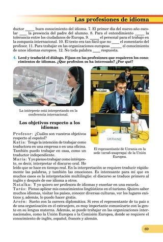 69
siones de idioma
ductor _____ buen conocimiento del idioma. 7. El primer día del nuevo año esco-
lar ____ la presencia del padre del alumno. 8. Para el entendimiento _____ la
tolerancia entre los ciudadanos de Europa. 9. _____ el personal para el trabajo en
la companía internacional. 10. El texto era tan fácil que no ____ el comentario del
profesor. 11. Para trabajar en las organizaciones europeas ______ el conocimiento
de unos idiomas europeos. 12. No toda palabra ____ respuesta.
4. Leed y traducid el diálogo. Fijaos en las profesiones que requieren los cono-
cimientos de idiomas. ¿Que profesion os ha interesado? ¿Por qué?
Los objetivos respecto a los
idiomas
Profesor: ¿Cuáles son vuestros objetivos
respecto al español?
Katia: Tengo la intención de trabajar como
traductora en una empresa o en una oficina.
También puedo trabajar en casa, como un
traductor independiente.
María: Y yo pienso trabajar como intérpre-
te, es decir, interpretar el discurso oral. He
leído que se hace en tiempo real. En la interpretación se requiere traducir rápida-
mente las palabras, y también las emociones. Es interesante para mí que en
muchos casos es la interpretación multilingüe: el discurso se traduce primero al
inglés y después de ese idioma a otros.
Natalka: Y yo quiero ser profesora de idiomas y enseñar en una escuela.
Tarás: Pienso aplicar mis conocimientos lingüísticos en el turismo. Quiero saber
muchos idiomas, visitar los países, conocer diversas culturas, ver los lugares exó-
ticos y, además, lo puedo hacer gratis.
Arsén: Sueño con la carrera diplomática. Si eres el representante de tu país o
de una organización en el extranjero, es muy importante comunicarte con la gen-
te en su lengua materna. Además, se puede trabajar en las organizaciones inter-
nacionales, como la Unión Europea o la Comisión Europea, donde se requiere el
conocimiento de inglés, español, francés y alemán.
La intérprete está interpretando en la
conferencia internacional.
El representante de Ucrania en la
sede (штаб-квартира) de la Unión
Europea.
 