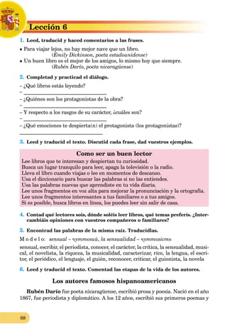 88
Lección 6
L
1. Leed, traducid y haced comentarios a las frases.
L
 Para viajar lejos, no hay mejor nave que un libro.
(Emily Dickinson, poeta estadounidense)
 Un buen libro es el mejor de los amigos, lo mismo hoy que siempre.
(Rubén Darío, poeta nicaragüense)
2. Completad y practicad el diálogo.
– ¿Qué libros estás leyendo?
– ________________________________
– ¿Quiénes son los protagonistas de la obra?
– ________________________________
– Y respecto a los rasgos de su carácter, ¿cuáles son?
– ________________________________
– ¿Qué emociones te despierta(n) el protagonista (los protagonistas)?
________________________________
3. Leed y traducid el texto. Discutid cada frase, dad vuestros ejemplos.
Como ser un buen lector
Lee libros que te interesan y despiertan tu curiosidad.
Busca un lugar tranquilo para leer, apaga la televisión o la radio.
Lleva el libro cuando viajas o lee en momentos de descanso.
Usa el diccionario para buscar las palabras si no las entiendes.
Usa las palabras nuevas que aprendiste en tu vida diaria.
Lee unos fragmentos en voz alta para mejorar la pronunciación y la ortografía.
Lee unos fragmentos interesantes a tus familiares o a tus amigos.
Si es posible, busca libros en línea, los puedes leer sin salir de casa.
4. Contad qué lectores sois, dónde soléis leer libros, qué temas preferís. ¿Inter-
cambiáis opiniones con vuestros compañeros o familiares?
5. Encontrad las palabras de la misma raíz. Traducidlas.
M o d e l o: sensual – чуттєвий, la sensualidad – чуттєвість
sensual, escribir, el periodista, conocer, el carácter, la crítica, la sensualidad, musi-
cal, el novelista, la riqueza, la musicalidad, caracterizar, rico, la lengua, el escri-
tor, el periódico, el lenguaje, el guión, reconocer, criticar, el guionista, la novela
6. Leed y traducid el texto. Comentad las etapas de la vida de los autores.
Los autores famosos hispanoamericanos
Rubén Darío fue poeta nicaragüense, escribió prosa y poesía. Nació en el año
1867, fue periodista y diplomático. A los 12 años, escribió sus primeros poemas y
 