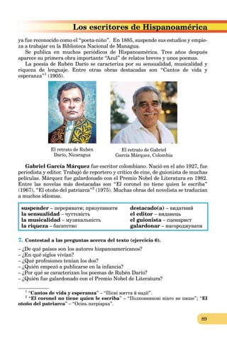 89
ya fue reconocido como el “poeta-niño”. En 1885, suspende sus estudios y empie-
za a trabajar en la Biblioteca Nacional de Managua.
Se publica en muchos periódicos de Hispanoamérica. Tres años después
aparece su primera obra importante “Azul” de relatos breves y unos poemas.
La poesía de Rubén Darío se caracteriza por su sensualidad, musicalidad y
riqueza de lenguaje. Entre otras obras destacadas son “Cantos de vida y
esperanza”1
(1905).
El retrato de Rubén
Darío, Nicaragua
El retrato de Gabriel
García Márquez, Colombia
Gabriel García Márquez fue escritor colombiano. Nació en el año 1927, fue
periodista y editor. Trabajó de reportero y crítico de cine, de guionista de muchas
películas. Márquez fue galardonado con el Premio Nobel de Literatura en 1982.
Entre las novelas más destacadas son “El coronel no tiene quien le escriba”
(1967), “El otoño del patriarca”2
(1975). Muchas obras del novelista se traducían
a muchos idiomas.
suspender – переривати; призупиняти destacado(a) – видатний
la sensualidad – чуттєвість el editor – видавець
la musicalidad – музикальність el guionista – сценарист
la riqueza – багатство
a galardonar – нагороджувати
7. Contestad a las preguntas acerca del texto (ejercicio 6).
– ¿De qué países son los autores hispanoamericanos?
– ¿En qué siglos vivían?
– ¿Qué profesiones tenían los dos?
– ¿Quién empezó a publicarse en la infancia?
– ¿Por qué se caracterizan los poemas de Rubén Darío?
– ¿Quién fue galardonado con el Premio Nobel de Literatura?
1
“Cantos de vida y esperanza” – “Пісні життя й надії”.
2
“El coronel no tiene quien le escriba” – “Полковникові ніхто не пише”; “El
otoño del patriarca” – “Oсінь патріарха”.
Hispanoamérica
 